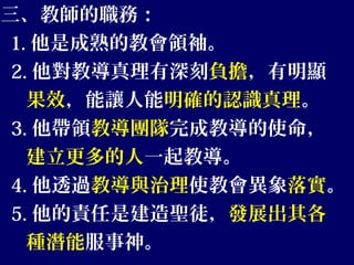 三、教師的職務：
1. 他是成熟的教會領袖。
2. 他對教導真理有深刻負擔，有明顯
果效，能讓人能明確的認識真理。
3. 他帶領教導團隊完成教導的使命，
建立更多的人一起教導。
4. 他透過教導與治理使教會異象落實。
5. 他的責任是建造聖徒，發展出其各
種潛能服事神。
 