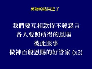 、
萬物的結局近了
我們要互相款待不發怨言
各人要照所得的恩賜
彼此服事
做神百般恩賜的好管家 (x2)
 