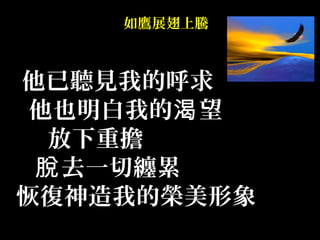 如鷹展翅上騰
他已聽見我的呼求
他也明白我的 望渴
放下重擔
去一切纏累脫
恢復神造我的榮美形象
 