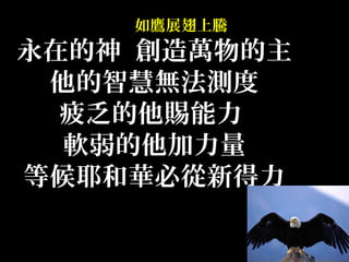 如鷹展翅上騰
永在的神 創造萬物的主
他的智慧無法測度
疲乏的他賜能力
軟弱的他加力量
等候耶和華必從新得力
 