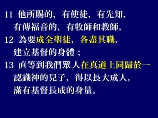 11 他所賜的，有使徒，有先知，
有傳福音的，有牧師和教師，
12 為要成全聖徒，各盡其職，
建立基督的身體；
13 直等到我們 人眾 在真道上同歸於一
認識神的兒子，得以長大成人，
滿有基督長成的身量。
 