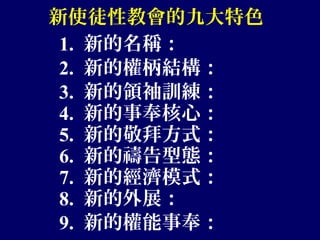 新使徒性教會的九大特色
1. 新的名稱：
2. 新的權柄結構：
3. 新的領袖訓練：
4. 新的事奉核心：
5. 新的敬拜方式：
6. 新的禱告型態：
7. 新的經濟模式：
8. 新的外展：
9. 新的權能事奉：
 