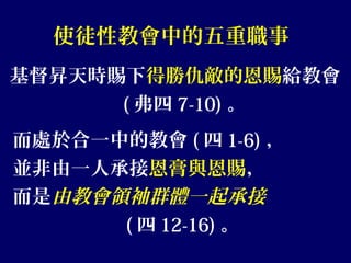 使徒性教會中的五重職事
基督昇天時賜下得勝仇敵的恩賜給教會
( 弗四 7-10) 。
而處於合一中的教會 ( 四 1-6) ，
並非由一人承接恩膏與恩賜，
而是由教會領袖群體一起承接
( 四 12-16) 。
 