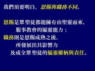 我們須要明白，恩賜與職務不同。
恩賜是 聖徒都能擁有由聖靈而來，眾
服事教會的屬靈能力；
職務則是恩賜成熟之後，
所發展出具影響力
及成全 聖徒的眾 屬靈權柄與責任。
 