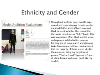  Throughout my front page, double page
spread and contents page I made sure to
use models that were of both male and
black descent, whether that meant that
they were mixed race or “fully” black. This
was a conscious effort i had in mind when
undergoing model selection process,
forming one of my research and planning
tasks. From research it was made evident
that the majority of those whom identify
themselves as being my target social
groups, “Trackies” and “Hypebeasts”, are
of black descent and male, much like my
models.