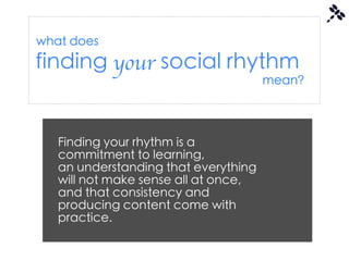 what does
finding your social rhythm
                                      mean?




   Finding your rhythm is a
   commitment to learning,
   an understanding that everything
   will not make sense all at once,
   and that consistency and
   producing content come with
   practice.
 