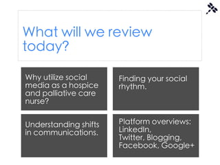 What will we review
today?

Why utilize social     Finding your social
media as a hospice     rhythm.
and palliative care
nurse?


Understanding shifts   Platform overviews:
in communications.     LinkedIn,
                       Twitter, Blogging,
                       Facebook, Google+
 
