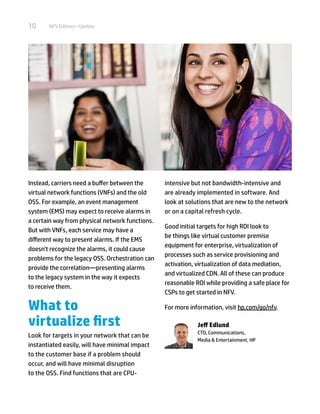 10 NFV Edition—Update
Instead, carriers need a buffer between the
virtual network functions (VNFs) and the old
OSS. For example, an event management
system (EMS) may expect to receive alarms in
a certain way from physical network functions.
But with VNFs, each service may have a
different way to present alarms. If the EMS
doesn't recognize the alarms, it could cause
problems for the legacy OSS. Orchestration can
provide the correlation—presenting alarms
to the legacy system in the way it expects
to receive them.
What to
virtualize first
Look for targets in your network that can be
instantiated easily, will have minimal impact
to the customer base if a problem should
occur, and will have minimal disruption
to the OSS. Find functions that are CPU-
intensive but not bandwidth-intensive and
are already implemented in software. And
look at solutions that are new to the network
or on a capital refresh cycle.
Good initial targets for high ROI look to
be things like virtual customer premise
equipment for enterprise, virtualization of
processes such as service provisioning and
activation, virtualization of data mediation,
and virtualized CDN. All of these can produce
reasonable ROI while providing a safe place for
CSPs to get started in NFV.
For more information, visit hp.com/go/nfv.
Jeff Edlund
CTO, Communications,
Media & Entertainment, HP
 
