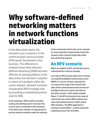 13NFV Edition—Update
Why software-defined
networking matters
in network functions
virtualization
In the data center world, the
network is just a resource. In the
communication service provider
(CSP) world, the network is the
business. This difference in
mindset means that software-
defined networking (SDN) has been
effective at solving problems in the
data center but has been a solution
in search of a problem within the
carrier network. Network functions
virtualization (NFV) changes that
by providing a compelling business
case for SDN.
In the enterprise, SDN is used to virtualize
routing and switching, but it’s not clear that
carriers want or need that in their networks.
In the data center mindset, it's appropriate to
put the network controller under the authority
of the orchestrator. But for the carrier network,
it's more important to dynamically control the
network and to control it holistically rather
than element by element.
An NFV scenario
SDN is an enabler for NFV, and the best way to
understand this is with an example.
Let’s take an NFV scenario where we’re running
a virtualized broadband remote access server
(BRAS). In a carrier network, typically this
is a router at the edge of the network that
takes all the communication from an end user
and allows that user to get to the Internet
and other services. In this simple example
(figure 1), the NFV orchestrator has a span of
control over two central office locations and
owns some cloud resources in both central
office locations. The BRAS application is
running in Central Office 1, and the subscriber
is getting services from this office.
 