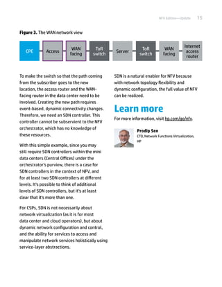 15NFV Edition—Update
To make the switch so that the path coming
from the subscriber goes to the new
location, the access router and the WAN-
facing router in the data center need to be
involved. Creating the new path requires
event-based, dynamic connectivity changes.
Therefore, we need an SDN controller. This
controller cannot be subservient to the NFV
orchestrator, which has no knowledge of
these resources.
With this simple example, since you may
still require SDN controllers within the mini
data centers (Central Offices) under the
orchestrator's purview, there is a case for
SDN controllers in the context of NFV, and
for at least two SDN controllers at different
levels. It's possible to think of additional
levels of SDN controllers, but it's at least
clear that it's more than one.
For CSPs, SDN is not necessarily about
network virtualization (as it is for most
data center and cloud operators), but about
dynamic network configuration and control,
and the ability for services to access and
manipulate network services holistically using
service-layer abstractions.
SDN is a natural enabler for NFV because
with network topology flexibility and
dynamic configuration, the full value of NFV
can be realized.
Learn more
For more information, visit hp.com/go/nfv.
Prodip Sen
CTO, Network Functions Virtualization,
HP
CPE Access
WAN
facing
ToR
switch
Server
ToR
switch
WAN
facing
Internet
access
router
Figure 3. The WAN network view
 