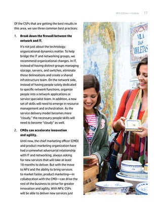 17NFV Edition—Update
Of the CSPs that are getting the best results in
this area, we see three common best practices:
1.	 Break down the firewall between the
network and IT.
It's not just about the technology;
organizational dynamics matter. To help
bridge the IT and networking groups, we
recommend organizational changes. In IT,
instead of having distinct groups managing
storage, servers, and switches, eliminate
those delineations and create a shared
infrastructure team. On the network side,
instead of having people solely dedicated
to specific network functions, organize
people into a network applications or
service specialist team. In addition, a new
set of skills will need to emerge in resource
management and orchestration. As the
service delivery model becomes more
“cloudy,” the necessary people skills will
need to become “cloudy” as well.
2.	 CMOs can accelerate innovation
and agility.
Until now, the chief marketing officer (CMO)
and product marketing organization have
had a somewhat adversarial relationship
with IT and networking, always asking
for new services that will take at least
18 months to deliver. But with the move
to NFV and the ability to bring services
to market faster, product marketing—in
collaboration with the CMO—can drive the
rest of the business to strive for greater
innovation and agility. With NFV, CSPs
will be able to deliver new services just
 
