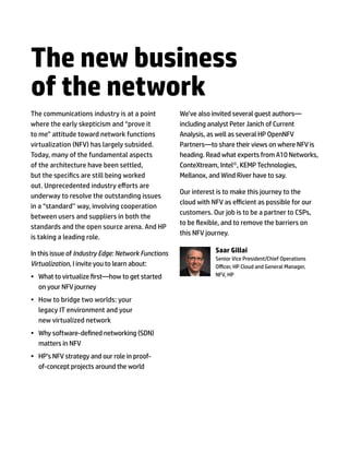 The new business
of the network
The communications industry is at a point
where the early skepticism and “prove it
to me” attitude toward network functions
virtualization (NFV) has largely subsided.
Today, many of the fundamental aspects
of the architecture have been settled,
but the specifics are still being worked
out. Unprecedented industry efforts are
underway to resolve the outstanding issues
in a “standard’’ way, involving cooperation
between users and suppliers in both the
standards and the open source arena. And HP
is taking a leading role.
In this issue of Industry Edge: Network Functions
Virtualization, I invite you to learn about:
•	 What to virtualize first—how to get started
on your NFV journey
•	 How to bridge two worlds: your
legacy IT environment and your
new virtualized network
•	 Why software-defined networking (SDN)
matters in NFV
•	 HP’s NFV strategy and our role in proof-
of-concept projects around the world
We’ve also invited several guest authors—
including analyst Peter Janich of Current
Analysis, as well as several HP OpenNFV
Partners—to share their views on where NFV is
heading. Read what experts from A10 Networks,
ConteXtream, Intel®, KEMP Technologies,
Mellanox, and Wind River have to say.
Our interest is to make this journey to the
cloud with NFV as efficient as possible for our
customers. Our job is to be a partner to CSPs,
to be flexible, and to remove the barriers on
this NFV journey.
Saar Gillai
Senior Vice President/Chief Operations
Officer, HP Cloud and General Manager,
NFV, HP
 