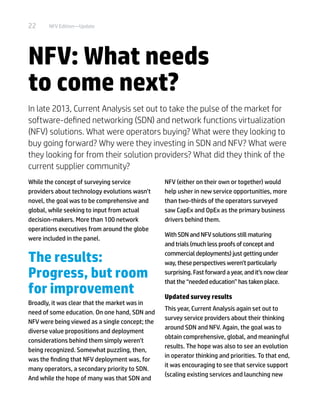 22 NFV Edition—Update
NFV: What needs
to come next?
In late 2013, Current Analysis set out to take the pulse of the market for
software-defined networking (SDN) and network functions virtualization
(NFV) solutions. What were operators buying? What were they looking to
buy going forward? Why were they investing in SDN and NFV? What were
they looking for from their solution providers? What did they think of the
current supplier community?
While the concept of surveying service
providers about technology evolutions wasn’t
novel, the goal was to be comprehensive and
global, while seeking to input from actual
decision-makers. More than 100 network
operations executives from around the globe
were included in the panel.
The results:
Progress, but room
for improvement
Broadly, it was clear that the market was in
need of some education. On one hand, SDN and
NFV were being viewed as a single concept; the
diverse value propositions and deployment
considerations behind them simply weren’t
being recognized. Somewhat puzzling, then,
was the finding that NFV deployment was, for
many operators, a secondary priority to SDN.
And while the hope of many was that SDN and
NFV (either on their own or together) would
help usher in new service opportunities, more
than two-thirds of the operators surveyed
saw CapEx and OpEx as the primary business
drivers behind them.
With SDN and NFV solutions still maturing
and trials (much less proofs of concept and
commercial deployments) just getting under
way, these perspectives weren’t particularly
surprising. Fast forward a year, and it’s now clear
that the “needed education” has taken place.
Updated survey results
This year, Current Analysis again set out to
survey service providers about their thinking
around SDN and NFV. Again, the goal was to
obtain comprehensive, global, and meaningful
results. The hope was also to see an evolution
in operator thinking and priorities. To that end,
it was encouraging to see that service support
(scaling existing services and launching new
 