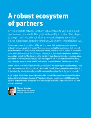 A robust ecosystem
of partners
HP’s approach to network functions virtualization (NFV) is built around
openness and standards. This gives us the ability to enable other players
to bring in new innovations, including network equipment providers
(NEPs), independent software vendors (ISVs), and system integrators (SIs).
Communications service providers (CSPs) want to choose their applications from anywhere
and everywhere, regardless of vendor. They need speed and agility, which means their network
environment must be open, flexible, and unconstrained. They also need to be able to collaborate
on technology with third parties. To support this degree of flexibility and openness, adhering to
standards is critical. An NFV platform with a standards-based open architecture enables a robust
ecosystem of vendors whose products work well together, but to ensure their interoperability,
they should be tested in a multivendor environment before CSPs bring them into production.
The HP OpenNFV Partner Program enables CSPs to choose the technologies they need to best serve
their customers—from HP or our partners. And the HP OpenNFV Labs give our partners a place to
test multivendor solutions to make sure all the pieces will work together in the carrier network.
In the section that follows, we’ve asked several HP OpenNFV Partners to write about how we’re
collaborating to help operationalize NFV solutions. Working together, we help CSPs customize
services for their markets’ needs and bring new services to market faster—with lower risk and
greater confidence.
Werner Schaefer
Vice President, GTM, Network
Functions Virtualization, HP
 