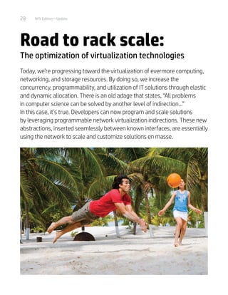 28 NFV Edition—Update
Road to rack scale:
The optimization of virtualization technologies
Today, we’re progressing toward the virtualization of evermore computing,
networking, and storage resources. By doing so, we increase the
concurrency, programmability, and utilization of IT solutions through elastic
and dynamic allocation. There is an old adage that states, “All problems
in computer science can be solved by another level of indirection...”
In this case, it’s true. Developers can now program and scale solutions
by leveraging programmable network virtualization indirections. These new
abstractions, inserted seamlessly between known interfaces, are essentially
using the network to scale and customize solutions en masse.
 
