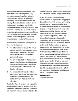 29NFV Edition—Update
When deployed individually, however, these
indirections come with a high cost. They
can add extra steps for packets to travel,
causing latency, the need for additional
processing, and costs that can threaten the
viability of virtualization especially in carrier
environments. We may get very flexible
solutions to operate at high utilization but with
an overall poor total cost-to-benefit ratio. By
consolidating these indirections, many of these
costs can be mitigated. Aggregating packaged
features enable us to gain the full value of
virtualization at a fraction of the expense.
In network virtualization we typically look for
three main indirections:
1.	 The virtualization construct that allows
resource identities to show up anywhere
in the network without IP "zip-code-
zoning" constraints; is the identity-
location indirection.
2.	 The construct that allows the network to
logically chain functions based on service
identity regardless of source destination
routing rules; is the subscriber-service
chaining indirection.
3.	 The construct that translates virtual
addresses to specific physical addresses
to provide seamless scalability and
load balancing; is the class-instances
indirection.
If we tackle these three constructs separately,
we’d end up with roughly 10-times more steps
for packets to take than necessary. That would
add significant cost and latency not just to the
network but to the entire IT solution leveraging
the network for scaleout and programmability.
In contrast to this, SDN virtualization
indirections can be implemented in aggregate.
Consolidation is both in terms of functionality
and physical rack scale aggregation. This
10-times efficiency step can be accomplished
through an integrated approach, which takes
into account mobility, chaining, and load
balancing. In this approach, the compiled
logic would be programmed to flow only
once, taking into account the compiled
requirement, and programmed strategically
for the consolidated rack or on top of the rack
switch itself. The foundations for globally
aware overlay flow mapping that can achieve
this have been developed by ConteXtream
for the OpenDaylight SDN stack. The model-
driven and declarative intent principles at the
heart of this architecture are being jointly
pursued in collaboration with HP. As a leading
switch-server vendor, HP is in an excellent
position to promote this consolidation effort
with ConteXtream. The compelling economic
benefits provide excellent incentive to fuel
the adoption of virtualization and NFV cloud
by tier 1 carriers worldwide.
Sharon Barkai
Co-founder, ConteXtream
 