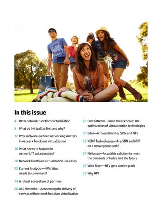 In this issue
4	 HP in network functions virtualization
8	 What do I virtualize first and why?
12	 Why software-defined networking matters
in network functions virtualization
16	 What needs to happen in
network/IT collaboration?
20	 Network functions virtualization use cases
22	 Current Analysis—NFV: What
needs to come next?
24	 A robust ecosystem of partners
26	 A10 Networks—Accelerating the delivery of
services with network functions virtualization
28	 ConteXtream—Road to rack scale: The
optimization of virtualization technologies
30	 Intel—A foundation for SDN and NFV
32	 KEMP Technologies—Are SDN and NFV
on a convergence path?
34	 Mellanox—A scalable solution to meet
the demands of today and the future
36	 Wind River—NFV gets carrier grade
38	 Why HP?
 