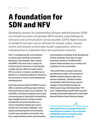 30 NFV Edition—Update
A foundation for
SDN and NFV
Developing solutions for implementing software-defined networks (SDN)
and network functions virtualization (NFV) remains a big challenge for
enterprise and communications service providers (CSPs). Rapid evolution
of standards and open-source software for network nodes, network
control, and network orchestration burden organizations, which are
evaluating how to implement these next-generation networks.
Intel® is a leading founder and contributor
to various open standards communities:
OpenStack, Open Daylight, Open vSwitch,
and OPNFV. Intel aims to be a catalyst for
transforming the network to a more flexible,
scalable and cost-effective model. And for
NFV to succeed, an industry-standard server
platform is a needed foundation for delivering
the economies of scale for both development
and deployment.
Intel’s open network platform (ONP) for servers
offers a solution by defining an open software
framework based on open-source software. The
Intel ONP is a test bed to integrate various open
community projects: OpenStack (orchestration),
Open Daylight (control), and Open vSwitch
(virtualization of network functions on a
server). Integrating multiple open-source
streams has tremendous challenges—and
requires participating with and contributing
to all the open standards communities. Intel
has a unique technical system and networking
understanding to contribute to the development
of these standards. Since these are open-
community initiatives, the SDN and NFV
solution implementations are as varied as the
contributors to the communities.
“Intel and HP share a common vision and
commitment to enable a rich ecosystem of
SDN/NFV solutions based on open source
and open standards,” said Rose Schooler,
vice president, Data Center Group, general
manager, Communications Storage and
Infrastructure Group, Intel Corporation. “HP’s
Linux® implementation and HP Helion are prime
examples of innovation optimized on Intel’s Open
Network Platform Server Reference Design.”
Intel and HP share a common vision and
commitment to enable a rich ecosystem
of SDN/NFV solutions based on open
source and open standards.
 