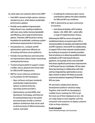 31NFV Edition—Update
So, what value can customers derive from ONP?
•	 Intel ONP is based on high-volume, industry-
standard servers, which deliver predictable
performance updates.
•	 Periodic server platform improvements
follow Moore’s Law, resulting in platforms
with more cores, better memory bandwidth
and efficiency, and a range of performance
options. Therefore, ONP becomes a strong
foundation for predictable, continuous system
performance improvements in the future.
•	 Virtualization (i.e., compute and IO)
optimizations yield more efficient use
of existing and future server platforms.
•	 Periodic microarchitecture and instruction
set improvements deliver better networking
workload performance.
•	 Trusted compute platform support creates
a stable, secure, physical and virtual node
for SDN and NFV deployments.
•	 ONP for server reference architecture
is a foundation for NFV developers.
–– Open software and open standards
yield flexible implementation
options as delivered by key
operating system providers.
–– Optimizations via Intel DPDK, Intel
QuickAssist Technology, and Ethernet
IO workload balancing on the packet
processing layer provide a common
platform architecture that can be used
at all three levels of SDN (orchestration,
control, and node).
–– A roadmap for continuous open-source
contributions address the latest solutions
for SDN and NFV use conditions.
•	 ONP is delivered by an open community
of solutions.
–– Intel Network Builders NFV building
blocks—OS, VMM, VNF—which offer
a range of implementation choices.
Delivering the ONP for servers through the
established industry ecosystem gives CSPs a
strong foundation to develop and implement SDN
and NFV solutions. Intel and HP are collaborating
to support CSPs in their network transformation
by creating an ecosystem of solution providers
that are joining us in delivering qualified network
workloads on HP’s Intel-based reference
platforms. An example of this is the Intel ONP
that shows significant performance improvement
in HP ProLiant Servers and Blades. HP has taken
these key learnings in collaboration with Intel
and has integrated key optimizations across
Open vSwitch to deliver HP Helion to provide
commercial solutions targeting ETSI Network
NFV use cases.
HP and Intel’s collaboration delivers
development platform solutions today.
Together, Intel and HP are developing a
credible future roadmap for CSPs to get
the most out of their deployed servers. We
are ready today to work together with the
ecosystem and customers to deploy customer
trials on these solutions.
Frank Schapfel
Senior Marketing Manager, Intel Corporation
 