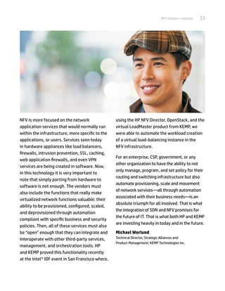 33NFV Edition—Update
NFV is more focused on the network
application services that would normally run
within the infrastructure, more specific to the
applications, or users. Services seen today
in hardware appliances like load balancers,
firewalls, intrusion prevention, SSL, caching,
web application firewalls, and even VPN
services are being created in software. Now,
in this technology it is very important to
note that simply porting from hardware to
software is not enough. The vendors must
also include the functions that really make
virtualized network functions valuable: their
ability to be provisioned, configured, scaled,
and deprovisioned through automation
compliant with specific business and security
policies. Then, all of these services must also
be “open” enough that they can integrate and
interoperate with other third-party services,
management, and orchestration tools. HP
and KEMP proved this functionality recently
at the Intel® IDF event in San Francisco where,
using the HP NFV Director, OpenStack, and the
virtual LoadMaster product from KEMP, we
were able to automate the workload creation
of a virtual load-balancing instance in the
NFV infrastructure.
For an enterprise, CSP, government, or any
other organization to have the ability to not
only manage, program, and set policy for their
routing and switching infrastructure but also
automate provisioning, scale and movement
of network services—all through automation
associated with their business needs—is an
absolute triumph for all involved. That is what
the integration of SDN and NFV promises for
the future of IT. That is what both HP and KEMP
are investing heavily in today and in the future.
Michael Worlund
Technical Director, Strategic Alliances and
Product Management, KEMP Technologies Inc.
 