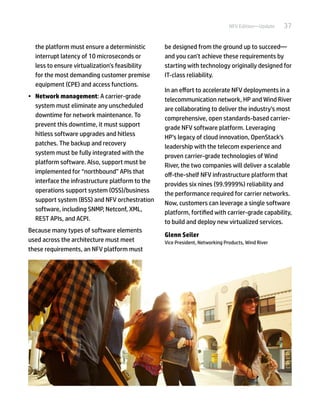 37NFV Edition—Update
the platform must ensure a deterministic
interrupt latency of 10 microseconds or
less to ensure virtualization’s feasibility
for the most demanding customer premise
equipment (CPE) and access functions.
•	 Network management: A carrier-grade
system must eliminate any unscheduled
downtime for network maintenance. To
prevent this downtime, it must support
hitless software upgrades and hitless
patches. The backup and recovery
system must be fully integrated with the
platform software. Also, support must be
implemented for “northbound” APIs that
interface the infrastructure platform to the
operations support system (OSS)/business
support system (BSS) and NFV orchestration
software, including SNMP, Netconf, XML,
REST APIs, and ACPI.
Because many types of software elements
used across the architecture must meet
these requirements, an NFV platform must
be designed from the ground up to succeed—
and you can’t achieve these requirements by
starting with technology originally designed for
IT-class reliability.
In an effort to accelerate NFV deployments in a
telecommunication network, HP and Wind River
are collaborating to deliver the industry’s most
comprehensive, open standards-based carrier-
grade NFV software platform. Leveraging
HP’s legacy of cloud innovation, OpenStack's
leadership with the telecom experience and
proven carrier-grade technologies of Wind
River, the two companies will deliver a scalable
off-the-shelf NFV infrastructure platform that
provides six nines (99.9999%) reliability and
the performance required for carrier networks.
Now, customers can leverage a single software
platform, fortified with carrier-grade capability,
to build and deploy new virtualized services.
Glenn Seiler
Vice President, Networking Products, Wind River
 