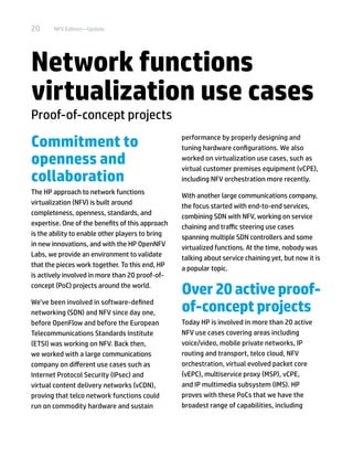 20 NFV Edition—Update
Network functions
virtualization use cases
Proof-of-concept projects
Commitment to
openness and
collaboration
The HP approach to network functions
virtualization (NFV) is built around
completeness, openness, standards, and
expertise. One of the benefits of this approach
is the ability to enable other players to bring
in new innovations, and with the HP OpenNFV
Labs, we provide an environment to validate
that the pieces work together. To this end, HP
is actively involved in more than 20 proof-of-
concept (PoC) projects around the world.
We’ve been involved in software-defined
networking (SDN) and NFV since day one,
before OpenFlow and before the European
Telecommunications Standards Institute
(ETSI) was working on NFV. Back then,
we worked with a large communications
company on different use cases such as
Internet Protocol Security (IPsec) and
virtual content delivery networks (vCDN),
proving that telco network functions could
run on commodity hardware and sustain
performance by properly designing and
tuning hardware configurations. We also
worked on virtualization use cases, such as
virtual customer premises equipment (vCPE),
including NFV orchestration more recently.
With another large communications company,
the focus started with end-to-end services,
combining SDN with NFV, working on service
chaining and traffic steering use cases
spanning multiple SDN controllers and some
virtualized functions. At the time, nobody was
talking about service chaining yet, but now it is
a popular topic.
Over20 activeproof-
of-concept projects
Today HP is involved in more than 20 active
NFV use cases covering areas including
voice/video, mobile private networks, IP
routing and transport, telco cloud, NFV
orchestration, virtual evolved packet core
(vEPC), multiservice proxy (MSP), vCPE,
and IP multimedia subsystem (IMS). HP
proves with these PoCs that we have the
broadest range of capabilities, including
 