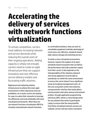 26 NFV Edition—Update
Accelerating the
delivery of services
with network functions
virtualization
To remain competitive, carriers
must address increasing network
and service demands while
reducing the overall costs of
their ongoing operations. Adding
capacity is simply not enough;
carriers need to create an agile
infrastructure that can support
innovative and cost-effective
service delivery models and
fluctuating traffic volumes.
Ripping out and replacing existing
infrastructure to achieve this more agile
environment is often impractical and cost
prohibitive. As a result, carriers are looking
for ways to evolve their networks to leverage
the efficiencies and scale attainable with more
virtualized environments. When they can
use network functions virtualization (NFV) to
virtualize and automate network functions
on commodity hardware, they can start to
consolidate equipment and take advantage of
much more cost-effective, standards-based,
high-volume storage and switching servers.
To attain a more virtualized environment,
however, requires the support of an open,
standards-based ecosystem that can deliver
the performance and scale customers expect
from their carrier. It also depends on the
interoperability of the solutions; physical
and virtual appliances must be able to
seamlessly run within the same environment
to ensure the carrier doesn’t incur significant
setup and ongoing management costs. As
this new ecosystem comes into existence,
a programmatic interface that easily allows
communication with other devices and network
entities, through application programming
interfaces (API), will be a critical design tenet
for any solution that wants to participate.
Lastly, to ensure that the many benefits
from these virtualized network services are
realized, carriers will also need a consistent
 