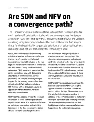 32 NFV Edition—Update
Are SDN and NFV on
a convergence path?
The IT industry’s evolution toward total virtualization is in high gear. We
can’t read any IT publications today without coming across front page
articles on “SDN this” and “NFV that.” However, most of what the vendors
are doing today is very focused on either one or the other. And, maybe
that’s for the best initially, to get solid solutions that solve real business
challenges and not just technology for technology’s sake.
Fact is, most vendors focused on building
solutions around each of these are so focused
that they aren’t considering the logical
integration and inevitable infusion of the two
together into environments such as enterprises
and data centers. Today, software-defined
networking (SDN) is primarily focused on data
center applications only, with discussions
around use at communications service
providers (CSPs) only recently beginning to
happen. On the contrary, network functions
virtualization (NFV) has been exclusively
CSP-focused with no discussion around its
application in the data center, nor other
enterprise environments.
KEMP Technologies and HP see the eventual
integration of these technologies for very
logical reasons. First, SDN is primarily focused
on optimizing how routing and switching
technology in the data center can be better
utilized for traffic-specific optimization
and automation through separation of
the data plane and control plane. This
gives the network operator and network
controller a much broader view of the overall
infrastructure, rather than a view of just the
hardware on which the functions reside. By
implementing SDN technology and creating
the operational efficiencies around it, there
are very promising CapEx and OpEx savings
on the horizon.
KEMP and HP have already demonstrated this
business case with the KEMP SDN adaptive
application in which the KEMP LoadMaster
product utilizes the layer 2 information from
the switches in the infrastructure that is
collected by the HP VAN controller to make more
intelligent application load-balancing decisions.
This was not possible prior to SDN because
load balancers had no awareness of what was
happening in the switching infrastructure.
 