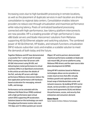 35NFV Edition—Update
Increasing costs due to high bandwidth processing in remote locations,
as well as the placement of duplicate services in each location are driving
consolidation to regional data centers. Consolidation enables telecom
providers to reduce cost through virtualization and maximize performance
while reducing latency. Pools of centralized baseband processing
connected with high-performance, low-latency platform interconnects
are now possible. HP is a leading provider of high-performance C-class
x86 blade servers and blade interconnect solutions from Mellanox
supporting 40 Gb Ethernet adapter and switching solutions. The combined
power of 40 Gb Ethernet, HP blades, and network functions virtualization
(NFV) reduces subscriber costs and enables a scalable solution to meet
the demands of both today and the future.
Together Mellanox and HP have demonstrated
a successful Tier 1 carrier proof of concept
(PoC) running more than 50 servers with
40 GbE interconnect using SR-IOV, and
delivering bare metal performance to virtual
machines (VMs) in an OpenStack environment.
In this article we will share the details of
the PoC, and why HP servers with high-
performance Mellanox interconnect deliver the
best application performance with hardware-
based acceleration for messaging, network
traffic, and storage.
Performance can be extended with the
Mellanox Poll Mode Driver (PMD) combined
with a high-performance open virtual
switch (OVS) supporting VM acceleration.
Solutions based on this technology can reach
throughput performance receive rates near
195 Gbps and 16 million packets per second
(Mpps). HP and its partners demonstrated
maximum performance available on blade and
rack mount X86_64 server platforms using
Mellanox PMD drivers and the open source data
plane development kit (DPDK).
Using HP NFV solutions based on Mellanox
technologies allows service providers to
create cloud services that offer virtually
limitless growth and capitalize on their
broad range of distributed data center and
network resources. By building HP NFV carrier
clouds, service providers can meet stringent
service-level agreements (SLAs) and deliver
the performance, access, and security that
enterprises and consumers demand.
Glenn Church
Senior Solution Architect, Mellanox Technologies
 