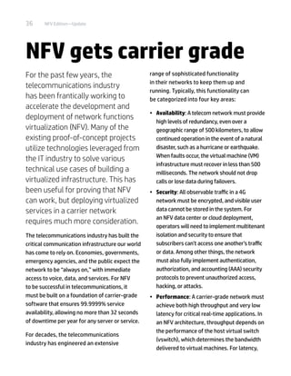 36 NFV Edition—Update
NFV gets carrier grade
For the past few years, the
telecommunications industry
has been frantically working to
accelerate the development and
deployment of network functions
virtualization (NFV). Many of the
existing proof-of-concept projects
utilize technologies leveraged from
the IT industry to solve various
technical use cases of building a
virtualized infrastructure. This has
been useful for proving that NFV
can work, but deploying virtualized
services in a carrier network
requires much more consideration.
The telecommunications industry has built the
critical communication infrastructure our world
has come to rely on. Economies, governments,
emergency agencies, and the public expect the
network to be “always on,” with immediate
access to voice, data, and services. For NFV
to be successful in telecommunications, it
must be built on a foundation of carrier-grade
software that ensures 99.9999% service
availability, allowing no more than 32 seconds
of downtime per year for any server or service.
For decades, the telecommunications
industry has engineered an extensive
range of sophisticated functionality
in their networks to keep them up and
running. Typically, this functionality can
be categorized into four key areas:
•	 Availability: A telecom network must provide
high levels of redundancy, even over a
geographic range of 500 kilometers, to allow
continued operation in the event of a natural
disaster, such as a hurricane or earthquake.
When faults occur, the virtual machine (VM)
infrastructure must recover in less than 500
milliseconds. The network should not drop
calls or lose data during failovers.
•	 Security: All observable traffic in a 4G
network must be encrypted, and visible user
data cannot be stored in the system. For
an NFV data center or cloud deployment,
operators will need to implement multitenant
isolation and security to ensure that
subscribers can’t access one another’s traffic
or data. Among other things, the network
must also fully implement authentication,
authorization, and accounting (AAA) security
protocols to prevent unauthorized access,
hacking, or attacks.
•	 Performance: A carrier-grade network must
achieve both high throughput and very low
latency for critical real-time applications. In
an NFV architecture, throughput depends on
the performance of the host virtual switch
(vswitch), which determines the bandwidth
delivered to virtual machines. For latency,
 