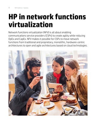 4 NFV Edition—Update
HP in network functions
virtualization
Network functions virtualization (NFV) is all about enabling
communications service providers (CSPs) to create agility while reducing
OpEx and CapEx. NFV makes it possible for CSPs to move network
functions from traditional and proprietary, monolithic, hardware-centric
architectures to open and agile architectures based on cloud technologies.
 