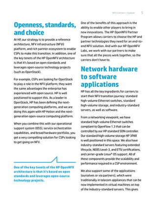 5NFV Edition—Update
Openness,standards,
andchoice
At HP, our strategy is to provide a reference
architecture, NFV infrastructure (NFVi)
platform, and rich partner ecosystem to enable
CSPs to make this transition. In addition, one of
the key tenets of the HP OpenNFV architecture
is that it’s based on open standards and
leverages open-source technology projects
(such as OpenStack).
For example, CSPs are looking for OpenStack
to play a role in the NFV platform; they want
the same advantages the enterprise has
experienced with open source. HP is well
positioned to support this. As a leader in
OpenStack, HP has been defining the next-
generation computing platforms, and we are
doing this again with HP Helion and the next-
generation open-source computing platform.
When you combine this with our operational
support system (OSS), service orchestration
capabilities, and broad hardware portfolio, you
get a very compelling solution for CSPs looking
to get going on NFV.
One of the benefits of this approach is the
ability to enable other players to bring in
new innovations. The HP OpenNFV Partner
Program allows carriers to choose the HP and
partner technologies they need for an end-to-
end NFV solution. And with our HP OpenNFV
Labs, we work with our partners to make
sure that all the pieces work together, so the
carriers don’t have to.
Network hardware
to software
applications
HP has all the key ingredients for carriers to
start their NFV transition journey: standard
high-volume Ethernet switches, standard
high-volume storage, and industry-standard
servers, as well as software.
From a networking viewpoint, we have
standard high-volume Ethernet switches
compliant to OpenFlow 1.3 that can be
controlled by our HP standard SDN controller.
Our standard high-volume storage HP 3PAR
is well positioned in this space. We also have
industry-standard servers featuring extended
lifecycle, NEBS Level-3, and ETSI certifications,
and carrier-grade Linux® OS support. All of
these components provide the scalability and
performance required in a CSP environment.
We also support some of the applications
(ourselves or via partners), which were
traditionally in telecom appliances that can be
now implemented in virtual machines on top
of the industry-standard servers. This gives
One of the key tenets of the HP OpenNFV
architecture is that it’s based on open
standards and leverages open-source
technology projects.
 