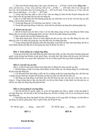 http://vi-vn.facebook.com/hoc.huynhba
học viên thì sẽ tính thêm theo tỷ lệ tương ứng với .... đ/01 hv/01 buổi. Ví dụ: lớp học có 13 học viên, thì
giáo viên sẽ nhận được: ....đ x 13hv = ....đ/01 buổi.
3. Trong suốt khóa học diễn ra, nếu có học viên nào đăng ký thêm thì bên B phải thông báo cho
bên A biết trước để cập nhật tiền học phí của tháng đó.
4. Bên A sẽ nhận thêm tiền tiền thưởng giảng dạy của mình dựa vào sĩ số học viên lên lớp của mỗi
tháng, tỉ lệ này được tính như sau: ....
5. Trong hợp đồng này sĩ số lớp được tạm tính là: 13 học viên.
6. Trong thời gian hợp đồng có hiệu lực, cách tính học phí được áp dụng theo phương pháp này.
B. Thanh toán học phí
1. Bên B sẽ thanh toán cho bên A theo sĩ số lúc đầu tháng cộng với học viên đăng ký thêm trong
tháng (nếu có) của lớp mà không phụ thuộc vào học viên bỏ học giữa chừng trong tháng.
2. Bên A thanh toán cho bên B bằng tiền mặt.
3. Thời điểm thanh toán: bên B có trách nhiệm thu phí của học viên vào đầu tháng (lúc học viên
đăng ký), bên A sẽ nhận tiền giảng dạy vào tuần đầu tiên của tháng tiếp theo.
4. Trong trường hợp đơn phương chấm dứt hợp đồng, hoặc đình chỉ thực hiện hợp đồng, bên B có
trách nhiệm thanh toán đầy đủ số tiền giảng dạy thực tế đã dạy cho bên A.
Điều 4. Trách nhiệm do vi phạm hợp đồng
Trong quá trình thực hiện hợp đồng mà phát sinh tranh chấp, các bên cùng nhau thương lượng giải
quyết; trong trường hợp không tự giải quyết được, cần phải thực hiện bằng cách hòa giải; nếu hòa giải
không thành thì đưa ra cơ quan chức năng hoặc Tòa án có thẩm quyền theo quy định của pháp luật.
Điều 5. Cam kết của các bên
Bên A và bên B chịu trách nhiệm trước pháp luật về những lời cùng cam kết sau đây:
1. Đã khai đúng sự thật và tự chịu trách nhiệm về tính chính xác của những thông tin về nhân thân
đã ghi trong hợp đồng này.
2. Các bên phải thực hiện đúng và đầy đủ tất cả những gì đã nêu trong hợp đồng này; nếu bên nào
vi phạm mà gây thiệt hại, thì phải bồi thường cho bên kia hoặc cho bên thứ ba (nếu có).
3. Nội dung của hợp đồng có thể được thay đổi linh hoạt tùy theo yêu cầu của 2 bên, học viên và
công ty. Trong trường hợp có nhu cầu thay đổi, các bên tự thỏa thuận và lập thành văn bản phụ lục có
chữ ký xác nhận nội dung thay đổi giữa hai bên.
Điều 6. Giá trị pháp lý của hợp đồng
1. Hai bên đã hiểu rõ quyền, nghĩa vụ và lợi ích hợp pháp của mình, ý nghĩa và hậu quả pháp lý
của hợp đồng này. Hai bên đã tự đọc lại hợp đồng này, đã hiểu và đồng ý tất cả các nội dung nêu trong
hợp đồng này.
2. Hợp đồng này được lập thành 02 bản, mỗi bản gồm có 03 trang (khổ A4 đứng), các bản đều có
nội dung và chữ ký giống nhau. Bên A giữ 01 bản, bên B giữ 01 bản.
TP. HCM, ngày ........ tháng .... năm 2015
BÊN A
Huỳnh Bá Học
TP. HCM, ngày ........ tháng .... năm 2015
BÊN B
 