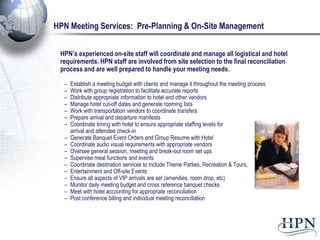 HPN Meeting Services: Pre-Planning & On-Site Management


 HPN’s experienced on-site staff will coordinate and manage all logistical and hotel
 requirements. HPN staff are involved from site selection to the final reconciliation
 process and are well prepared to handle your meeting needs.

  –   Establish a meeting budget with clients and manage it throughout the meeting process
  –   Work with group registration to facilitate accurate reports
  –   Distribute appropriate information to hotel and other vendors
  –   Manage hotel cut-off dates and generate rooming lists
  –   Work with transportation vendors to coordinate transfers
  –   Prepare arrival and departure manifests
  –   Coordinate timing with hotel to ensure appropriate staffing levels for
      arrival and attendee check-in
  –   Generate Banquet Event Orders and Group Resume with Hotel
  –   Coordinate audio visual requirements with appropriate vendors
  –   Oversee general session, meeting and break-out room set ups
  –   Supervise meal functions and events
  –   Coordinate destination services to include Theme Parties, Recreation & Tours,
  –   Entertainment and Off-site Events
  –   Ensure all aspects of VIP arrivals are set (amenities, room drop, etc)
  –   Monitor daily meeting budget and cross reference banquet checks
  –   Meet with hotel accounting for appropriate reconciliation
  –   Post conference billing and individual meeting reconciliation
 