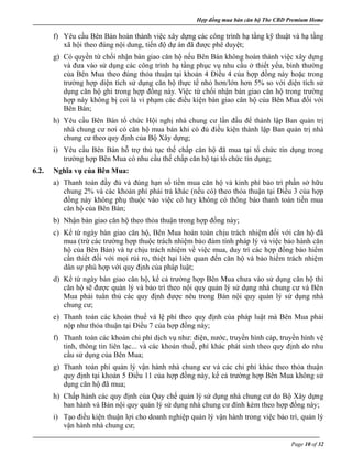 Hợp đồng mua bán căn hộ The CBD Premium Home
Page 10 of 32
f) Yêu cầu Bên Bán hoàn thành việc xây dựng các công trình hạ tầng kỹ thuật và hạ tầng
xã hội theo đúng nội dung, tiến độ dự án đã được phê duyệt;
g) Có quyền từ chối nhận bàn giao căn hộ nếu Bên Bán không hoàn thành việc xây dựng
và đưa vào sử dụng các công trình hạ tầng phục vụ nhu cầu ở thiết yếu, bình thường
của Bên Mua theo đúng thỏa thuận tại khoản 4 Điều 4 của hợp đồng này hoặc trong
trường hợp diện tích sử dụng căn hộ thực tế nhỏ hơn/lớn hơn 5% so với diện tích sử
dụng căn hộ ghi trong hợp đồng này. Việc từ chối nhận bàn giao căn hộ trong trường
hợp này không bị coi là vi phạm các điều kiện bàn giao căn hộ của Bên Mua đối với
Bên Bán;
h) Yêu cầu Bên Bán tổ chức Hội nghị nhà chung cư lần đầu để thành lập Ban quản trị
nhà chung cư nơi có căn hộ mua bán khi có đủ điều kiện thành lập Ban quản trị nhà
chung cư theo quy định của Bộ Xây dựng;
i) Yêu cầu Bên Bán hỗ trợ thủ tục thế chấp căn hộ đã mua tại tổ chức tín dụng trong
trường hợp Bên Mua có nhu cầu thế chấp căn hộ tại tổ chức tín dụng;
6.2. Nghĩa vụ của Bên Mua:
a) Thanh toán đầy đủ và đúng hạn số tiền mua căn hộ và kinh phí bảo trì phần sở hữu
chung 2% và các khoản phí phải trả khác (nếu có) theo thỏa thuận tại Điều 3 của hợp
đồng này không phụ thuộc vào việc có hay không có thông báo thanh toán tiền mua
căn hộ của Bên Bán;
b) Nhận bàn giao căn hộ theo thỏa thuận trong hợp đồng này;
c) Kể từ ngày bàn giao căn hộ, Bên Mua hoàn toàn chịu trách nhiệm đối với căn hộ đã
mua (trừ các trường hợp thuộc trách nhiệm bảo đảm tính pháp lý và việc bảo hành căn
hộ của Bên Bán) và tự chịu trách nhiệm về việc mua, duy trì các hợp đồng bảo hiểm
cần thiết đối với mọi rủi ro, thiệt hại liên quan đến căn hộ và bảo hiểm trách nhiệm
dân sự phù hợp với quy định của pháp luật;
d) Kể từ ngày bàn giao căn hộ, kể cả trường hợp Bên Mua chưa vào sử dụng căn hộ thì
căn hộ sẽ được quản lý và bảo trì theo nội quy quản lý sử dụng nhà chung cư và Bên
Mua phải tuân thủ các quy định được nêu trong Bản nội quy quản lý sử dụng nhà
chung cư;
e) Thanh toán các khoản thuế và lệ phí theo quy định của pháp luật mà Bên Mua phải
nộp như thỏa thuận tại Điều 7 của hợp đồng này;
f) Thanh toán các khoản chi phí dịch vụ như: điện, nước, truyền hình cáp, truyền hình vệ
tinh, thông tin liên lạc... và các khoản thuế, phí khác phát sinh theo quy định do nhu
cầu sử dụng của Bên Mua;
g) Thanh toán phí quản lý vận hành nhà chung cư và các chi phí khác theo thỏa thuận
quy định tại khoản 5 Điều 11 của hợp đồng này, kể cả trường hợp Bên Mua không sử
dụng căn hộ đã mua;
h) Chấp hành các quy định của Quy chế quản lý sử dụng nhà chung cư do Bộ Xây dựng
ban hành và Bản nội quy quản lý sử dụng nhà chung cư đính kèm theo hợp đồng này;
i) Tạo điều kiện thuận lợi cho doanh nghiệp quản lý vận hành trong việc bảo trì, quản lý
vận hành nhà chung cư;
 