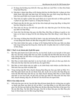 Hợp đồng mua bán căn hộ The CBD Premium Home
Page 11 of 32
j) Sử dụng căn hộ đúng mục đích để ở theo quy định của Luật Nhà ở và theo thỏa thuận
trong hợp đồng này;
k) Nộp phạt vi phạm hợp đồng và bồi thường thiệt hại cho Bên Bán khi vi phạm các thỏa
thuận thuộc diện phải nộp phạt hoặc bồi thường theo quy định trong hợp đồng này
hoặc theo quyết định của cơ quan nhà nước có thẩm quyền;
l) Thực hiện các nghĩa vụ khác theo quyết định của cơ quan nhà nước có thẩm quyền khi
vi phạm các quy định về quản lý, sử dụng nhà chung cư;
m) Thanh toán đầy đủ tiền mua căn hộ theo thỏa thuận ghi trong hợp đồng và đúng thời
hạn theo thông báo của Bên A.
n) Thực hiện các thủ tục cần thiết liên quan đến việc nhận bàn giao Căn Hộ theo đúng
quy định của Hợp Đồng;
o) Trước khi Căn Hộ được bàn giao cho Bên Mua, Bên Mua sẽ không có quyền ra vào
hoặc cư trú hoặc sử dụng Căn Hộ nếu không được Bên Bán đồng ý trước bằng văn
bản;
p) Tôn trọng và không thực hiện bất kỳ hành vi nào gây ảnh hưởng đến các quyền sở hữu
và hoạt động kinh doanh của Bên Bán trong phần sở hữu riêng của bên bán;
q) Chịu trách nhiệm bảo quản, sử dụng và bồi thường thiệt hại theo quy định của pháp
luật trong trường hợp làm hỏng hóc, thiệt hại đối với phần diện tích và thiết bị thuộc
sở hữu chung;
Điều 7. Thuế và các khoản phí, lệ phí liên quan
7.1. Bên Mua phải thanh toán lệ phí trước bạ, các loại thuế, lệ phí và các loại phí có liên quan
đến việc cấp Giấy chứng nhận theo quy định của pháp luật khi Bên Bán làm thủ tục cấp
Giấy chứng nhận cho Bên Mua và trong quá trình sở hữu, sử dụng căn hộ kể từ thời điểm
nhận bàn giao căn hộ;
7.2. Bên Mua có trách nhiệm nộp thuế và các loại lệ phí, chi phí (nếu có) theo quy định cho
Nhà nước khi thực hiện bán căn hộ đã mua cho người khác;
7.3. Bên Bán có trách nhiệm nộp các nghĩa vụ tài chính thuộc trách nhiệm của Bên Bán cho
Nhà nước theo quy định của pháp luật;
7.4. Trong trường hợp Bên Mua chuyển nhượng Hợp đồng này theo quy định tại Điều 10.2,
Bên Mua phải thanh toán đủ các khoản thuế, phí, lệ phí còn nợ theo như Hợp đồng này
trước khi Bên Bán thực hiện thủ tục xác nhận chuyển nhượng. Bên Mua có trách nhiệm
nộp thuế và các loại lệ phí, chi phí (nếu có) theo quy định cho Nhà nước khi thực hiện
bán, chuyển nhượng, tặng cho, để thừa kế Căn Hộ đã mua cho người khác.
Điều 8. Giao nhận căn hộ
8.1. Điều kiện bàn giao căn hộ: Sau khi Bên Mua đã hoàn thành đầy đủ và đúng hạn các nghĩa
vụ thanh toán được quy định chi tiết tại Điều 3 của Hợp Đồng và các điều kiện để bàn
giao Căn Hộ theo quy định tại Hợp Đồng này đã được đáp ứng, Bên Bán sẽ bàn giao Căn
Hộ cho Bên Mua. Tại thời điểm bàn giao, Căn Hộ sẽ được bàn giao cho Bên Mua phù
hợp với thỏa thuận của Các Bên trong Hợp Đồng.
 