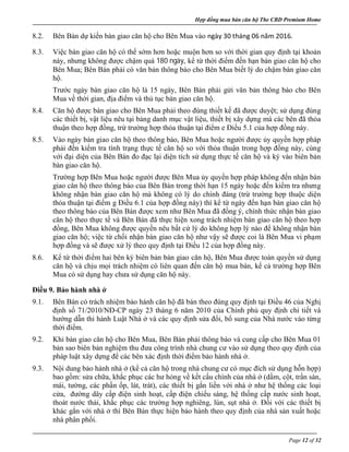 Hợp đồng mua bán căn hộ The CBD Premium Home
Page 12 of 32
8.2. Bên Bán dự kiến bàn giao căn hộ cho Bên Mua vào ngày 30 tháng 06 năm 2016.
8.3. Việc bàn giao căn hộ có thể sớm hơn hoặc muộn hơn so với thời gian quy định tại khoản
này, nhưng không được chậm quá 180 ngày, kể từ thời điểm đến hạn bàn giao căn hộ cho
Bên Mua; Bên Bán phải có văn bản thông báo cho Bên Mua biết lý do chậm bàn giao căn
hộ.
Trước ngày bàn giao căn hộ là 15 ngày, Bên Bán phải gửi văn bản thông báo cho Bên
Mua về thời gian, địa điểm và thủ tục bàn giao căn hộ.
8.4. Căn hộ được bàn giao cho Bên Mua phải theo đúng thiết kế đã được duyệt; sử dụng đúng
các thiết bị, vật liệu nêu tại bảng danh mục vật liệu, thiết bị xây dựng mà các bên đã thỏa
thuận theo hợp đồng, trừ trường hợp thỏa thuận tại điểm e Điều 5.1 của hợp đồng này.
8.5. Vào ngày bàn giao căn hộ theo thông báo, Bên Mua hoặc người được ủy quyền hợp pháp
phải đến kiểm tra tình trạng thực tế căn hộ so với thỏa thuận trong hợp đồng này, cùng
với đại diện của Bên Bán đo đạc lại diện tích sử dụng thực tế căn hộ và ký vào biên bản
bàn giao căn hộ.
Trường hợp Bên Mua hoặc người được Bên Mua ủy quyền hợp pháp không đến nhận bàn
giao căn hộ theo thông báo của Bên Bán trong thời hạn 15 ngày hoặc đến kiểm tra nhưng
không nhận bàn giao căn hộ mà không có lý do chính đáng (trừ trường hợp thuộc diện
thỏa thuận tại điểm g Điều 6.1 của hợp đồng này) thì kể từ ngày đến hạn bàn giao căn hộ
theo thông báo của Bên Bán được xem như Bên Mua đã đồng ý, chính thức nhận bàn giao
căn hộ theo thực tế và Bên Bán đã thực hiện xong trách nhiệm bàn giao căn hộ theo hợp
đồng, Bên Mua không được quyền nêu bất cứ lý do không hợp lý nào để không nhận bàn
giao căn hộ; việc từ chối nhận bàn giao căn hộ như vậy sẽ được coi là Bên Mua vi phạm
hợp đồng và sẽ được xử lý theo quy định tại Điều 12 của hợp đồng này.
8.6. Kể từ thời điểm hai bên ký biên bản bàn giao căn hộ, Bên Mua được toàn quyền sử dụng
căn hộ và chịu mọi trách nhiệm có liên quan đến căn hộ mua bán, kể cả trường hợp Bên
Mua có sử dụng hay chưa sử dụng căn hộ này.
Điều 9. Bảo hành nhà ở
9.1. Bên Bán có trách nhiệm bảo hành căn hộ đã bán theo đúng quy định tại Điều 46 của Nghị
định số 71/2010/NĐ-CP ngày 23 tháng 6 năm 2010 của Chính phủ quy định chi tiết và
hướng dẫn thi hành Luật Nhà ở và các quy định sửa đổi, bổ sung của Nhà nước vào từng
thời điểm.
9.2. Khi bàn giao căn hộ cho Bên Mua, Bên Bán phải thông báo và cung cấp cho Bên Mua 01
bản sao biên bản nghiệm thu đưa công trình nhà chung cư vào sử dụng theo quy định của
pháp luật xây dựng để các bên xác định thời điểm bảo hành nhà ở.
9.3. Nội dung bảo hành nhà ở (kể cả căn hộ trong nhà chung cư có mục đích sử dụng hỗn hợp)
bao gồm: sửa chữa, khắc phục các hư hỏng về kết cấu chính của nhà ở (dầm, cột, trần sàn,
mái, tường, các phần ốp, lát, trát), các thiết bị gắn liền với nhà ở như hệ thống các loại
cửa, đường dây cấp điện sinh hoạt, cấp điện chiếu sáng, hệ thống cấp nước sinh hoạt,
thoát nước thải, khắc phục các trường hợp nghiêng, lún, sụt nhà ở. Đối với các thiết bị
khác gắn với nhà ở thì Bên Bán thực hiện bảo hành theo quy định của nhà sản xuất hoặc
nhà phân phối.
 