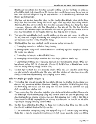 Hợp đồng mua bán căn hộ The CBD Premium Home
Page 13 of 32
Bên Bán có trách nhiệm thực hiện bảo hành căn hộ bằng cách thay thế hoặc sửa chữa các
điểm bị khuyết tật hoặc thay thế các đồ vật cùng loại có chất lượng tương đương hoặc tốt
hơn. Việc bảo hành bằng cách thay thế hoặc sửa chữa chỉ do Bên Bán hoặc Bên được Bên
Bán ủy quyền thực hiện.
9.4. Bên Mua phải kịp thời thông báo bằng văn bản cho Bên Bán khi căn hộ có các hư hỏng
thuộc diện được bảo hành. Trong thời hạn 15 ngày, kể từ ngày nhận được thông báo của
Bên Mua, Bên Bán có trách nhiệm thực hiện bảo hành các hư hỏng theo đúng thỏa thuận
và theo quy định của pháp luật; Bên Mua phải tạo điều kiện để Bên Bán thực hiện bảo
hành nhà ở. Nếu Bên Bán chậm thực hiện việc bảo hành mà gây thiệt hại cho Bên Mua thì
phải chịu trách nhiệm bồi thường cho Bên Mua theo thiệt hại thực tế xảy ra.
9.5. Thời gian bảo hành kết cấu chính của nhà ở (dầm, cột, trần sàn, mái, tường, các phần ốp,
lát, trát) được tính từ ngày Bên Bán ký biên bản nghiệm thu đưa tòa nhà vào sử dụng theo
quy định của pháp luật về xây dựng là 60 tháng;
9.6. Bên Bán không thực hiện bảo hành căn hộ trong các trường hợp sau đây:
a) Trường hợp hao mòn và khấu hao thông thường;
b) Trường hợp hư hỏng do lỗi của Bên Mua hoặc của bất kỳ người sử dụng hoặc của bên
thứ ba nào khác gây ra;
c) Trường hợp hư hỏng do sự kiện bất khả kháng;
d) Trường hợp đã hết thời hạn bảo hành theo thỏa thuận tại khoản 5 Điều này;
e) Các trường hợp không thuộc nội dung bảo hành theo thỏa thuận tại khoản 3 Điều này,
bao gồm cả những thiết bị, bộ phận gắn liền căn hộ do Bên Mua tự lắp đặt hoặc tự sửa
chữa mà không được sự đồng ý của Bên Bán;
9.7. Sau thời hạn bảo hành theo thỏa thuận tại khoản 5 Điều này, việc sửa chữa các hư hỏng
của căn hộ thuộc trách nhiệm của Bên Mua. Việc bảo trì phần sở hữu chung trong nhà
chung cư được thực hiện theo quy định của pháp luật về nhà ở.
Điều 10. Chuyển giao quyền và nghĩa vụ
10.1. Trường hợp Bên Mua có nhu cầu thế chấp căn hộ đã mua cho tổ chức tín dụng đang hoạt
động tại Việt Nam trước khi Bên Mua được cấp Giấy chứng nhận thì Bên Mua phải thông
báo trước bằng văn bản để Bên Bán cùng Bên Mua làm các thủ tục cần thiết theo quy
định của ngân hàng và pháp luật.
10.2. Trong trường hợp Bên Mua chưa nhận bàn giao căn hộ từ Bên Bán mà Bên Mua có nhu
cầu thực hiện chuyển nhượng hợp đồng này cho bên thứ ba thì các bên phải thực hiện
đúng thủ tục chuyển nhượng hợp đồng theo quy định của pháp luật về nhà ở. Bên Bán sẽ
không thu thêm bất kỳ khoản phí chuyển nhượng hợp đồng nào khi làm thủ tục xác nhận
việc chuyển nhượng hợp đồng cho Bên Mua.
10.3. Hai bên thống nhất rằng, Bên Mua chỉ được chuyển nhượng hợp đồng mua bán căn hộ
cho bên thứ ba khi có đủ các điều kiện sau đây:
a) Căn hộ mua bán không đang trong tình trạng thế chấp tại tổ chức tín dụng hoặc không
thuộc diện bị hạn chế chuyển nhượng theo quyết định của cơ quan nhà nước hoặc không
 