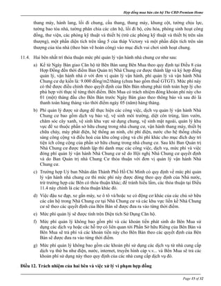 Hợp đồng mua bán căn hộ The CBD Premium Home
Page 15 of 32
thang máy, hành lang, lối đi chung, cầu thang, thang máy, khung cột, tường chịu lực,
tường bao tòa nhà, tường phân chia các căn hộ, lối đi bộ, cứu hỏa, phòng sinh hoạt công
đồng, thư viện, các phòng kỹ thuật và thiết bị (trừ các phòng kỹ thuật và thiết bị trên sân
thượng), một phần diện tích trên tầng 5 của tháp Victory và một phần diện tích trên sân
thượng của tòa nhà (theo bản vẽ hoàn công) vào mục đích vui chơi sinh hoạt chung.
11.4. Hai bên nhất trí thỏa thuận mức phí quản lý vận hành nhà chung cư như sau:
a) Kể từ Ngày Bàn giao Căn hộ từ Bên Bán sang Bên Mua theo quy định tại Điều 8 của
Hợp Đồng đến thời điểm Ban Quản trị Nhà Chung cư được thành lập và ký hợp đồng
quản lý, vận hành nhà ở với đơn vị quản lý vận hành, phí quản lý và vận hành Nhà
Chung cư dự kiến là: 9.000 đồng/m2/tháng (chưa bao gồm thuế GTGT). Mức phí này
có thể được điều chỉnh theo quyết định của Bên Bán nhưng phải tính toán hợp lý cho
phù hợp với thực tế từng thời điểm. Bên Mua có trách nhiệm đóng khoản phí này cho
01 (một) tháng đầu cho Bên Bán trước Ngày Bàn giao theo thông báo và sau đó là
thanh toán hàng tháng vào thời điểm ngày 05 (năm) hàng tháng.
b) Phí quản lý được sử dụng để thực hiện các công việc, dịch vụ quản lý vận hành Nhà
Chung cư bao gồm dịch vụ bảo vệ, vệ sinh môi trường, diệt côn trùng, làm vườn,
chăm sóc cây xanh, vệ sinh khu vực sử dụng chung, vệ sinh mặt ngoài, quản lý khu
vực để xe thuộc phần sở hữu chung trong nhà chung cư, vận hành thang máy, thiết bị
chữa cháy, máy phát điện, hệ thống an ninh, chi phí điện, nước cho hệ thống chiếu
sáng công cộng và điều hoà của khu công cộng và chi phí khác cho mục đích duy trì
tiện ích công cộng của phần sở hữu chung trong nhà chung cư. Sau khi Ban Quản trị
Nhà Chung cư được thành lập thì danh mục các công việc, dịch vụ, mức phí và việc
đóng phí quản lý vận hành Nhà Chung cư sẽ do Hội nghị Nhà Chung cư quyết định
và do Ban Quản trị nhà Chung Cư thỏa thuận với đơn vị quản lý vận hành Nhà
Chung cư.
c) Trường hợp Uỷ ban Nhân dân Thành Phố Hồ Chí Minh có quy định về mức phí quản
lý vận hành nhà chung cư thì mức phí này được đóng theo quy định của Nhà nước,
trừ trường hợp các Bên có thỏa thuận khác; để tránh hiểu lầm, các thỏa thuận tại Điều
11.4 này chính là các thỏa thuận khác đó.
d) Việc đậu xe đạp, xe gắn máy, xe ô tô và/hoặc xe có động cơ khác của các chủ sở hữu
các căn hộ trong Nhà Chung cư tại Nhà Chung cư và các khu vực liền kề Nhà Chung
cư sẽ theo các quyết định của Bên Bán sẽ được đưa ra vào từng thời điểm.
e) Mức phí quản lý sẽ được tính trên Diện tích Sử Dụng Căn hộ.
f) Mức phí quản lý không bao gồm phí và các khoản tiền phát sinh do Bên Mua sử
dụng các dịch vụ hoặc các hỗ trợ có liên quan tới Phần Sở hữu Riêng của Bên Bán và
Bên Mua sẽ trả phí và các khoản tiền này cho Bên Bán theo các quyết định của Bên
Bán sẽ được đưa ra vào từng thời điểm.
g) Mức phí quản lý không bao gồm các khoản phí sử dụng các dịch vụ từ nhà cung cấp
dịch vụ thứ ba như điện, nước, internet, truyền hình cáp v.v... và Bên Mua sẽ trả các
khoản phí sử dụng này theo quy định của các nhà cung cấp dịch vụ đó.
Điều 12. Trách nhiệm của hai bên và việc xử lý vi phạm hợp đồng
 