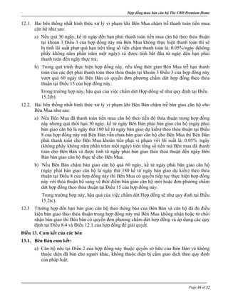 Hợp đồng mua bán căn hộ The CBD Premium Home
Page 16 of 32
12.1. Hai bên thống nhất hình thức xử lý vi phạm khi Bên Mua chậm trễ thanh toán tiền mua
căn hộ như sau:
a) Nếu quá 30 ngày, kể từ ngày đến hạn phải thanh toán tiền mua căn hộ theo thỏa thuận
tại khoản 3 Điều 3 của hợp đồng này mà Bên Mua không thực hiện thanh toán thì sẽ
bị tính lãi suất phạt quá hạn trên tổng số tiền chậm thanh toán là: 0.05%/ngày (không
phẩy không năm phần trăm một ngày) và được tính bắt đầu từ ngày đến hạn phải
thanh toán đến ngày thực trả;
b) Trong quá trình thực hiện hợp đồng này, nếu tổng thời gian Bên Mua trễ hạn thanh
toán của các đợt phải thanh toán theo thỏa thuận tại khoản 3 Điều 3 của hợp đồng này
vượt quá 60 ngày thì Bên Bán có quyền đơn phương chấm dứt hợp đồng theo thỏa
thuận tại Điều 15 của hợp đồng này.
Trong trường hợp này, hậu quả của việc chấm dứt Hợp đồng sẽ như quy định tại Điều
15.2(b).
12.2. Hai bên thống nhất hình thức xử lý vi phạm khi Bên Bán chậm trễ bàn giao căn hộ cho
Bên Mua như sau:
a) Nếu Bên Mua đã thanh toán tiền mua căn hộ theo tiến độ thỏa thuận trong hợp đồng
này nhưng quá thời hạn 30 ngày, kể từ ngày Bên Bán phải bàn giao căn hộ (ngày phải
bàn giao căn hộ là ngày thứ 180 kể từ ngày bàn giao dự kiến) theo thỏa thuận tại Điều
8 của hợp đồng này mà Bên Bán vẫn chưa bàn giao căn hộ cho Bên Mua thì Bên Bán
phải thanh toán cho Bên Mua khoản tiền phạt vi phạm với lãi suất lả: 0.05% /ngày
(không phẩy không năm phần trăm một ngày) trên tổng số tiền mà Bên mua đã thanh
toán cho Bên Bán và được tính từ ngày phải bàn giao theo thỏa thuận đến ngày Bên
Bán bàn giao căn hộ thực tế cho Bên Mua.
b) Nếu Bên Bán chậm bàn giao căn hộ quá 60 ngày, kể từ ngày phải bàn giao căn hộ
(ngày phải bàn giao căn hộ là ngày thứ 180 kể từ ngày bàn giao dự kiến) theo thỏa
thuận tại Điều 8 của hợp đồng này thì Bên Mua có quyền tiếp tục thực hiện hợp đồng
này với thỏa thuận bổ sung về thời điểm bàn giao căn hộ mới hoặc đơn phương chấm
dứt hợp đồng theo thỏa thuận tại Điều 15 của hợp đồng này.
Trong trường hợp này, hậu quả của việc chấm dứt Hợp đồng sẽ như quy định tại Điều
15.2(c).
12.3 Trường hợp đến hạn bàn giao căn hộ theo thông báo của Bên Bán và căn hộ đã đủ điều
kiện bàn giao theo thỏa thuận trong hợp đồng này mà Bên Mua không nhận hoặc từ chối
nhận bàn giao thì Bên bán có quyền đơn phương chấm dứt hợp đồng và áp dụng các quy
định tại Điều 8.4 và Điều 12.1 của hợp đồng để giải quyết.
Điều 13. Cam kết của các bên
13.1. Bên Bán cam kết:
a) Căn hộ nêu tại Điều 2 của hợp đồng này thuộc quyền sở hữu của Bên Bán và không
thuộc diện đã bán cho người khác, không thuộc diện bị cấm giao dịch theo quy định
của pháp luật;
 