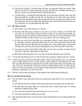 Hợp đồng mua bán căn hộ The CBD Premium Home
Page 17 of 32
b) Căn hộ nêu tại Điều 2 của hợp đồng này được xây dựng theo đúng quy hoạch, đúng
thiết kế và các bản vẽ được duyệt đã cung cấp cho Bên Mua, bảo đảm chất lượng và
đúng các vật liệu xây dựng theo thuận trong hợp đồng này;
c) Các Bên đồng ý và thống nhất rằng Bên Bán có thể tiến hành việc điều chỉnh, thay đổi
nhỏ trong thiết kế, nội thất của Căn Hộ với điều kiện là các điều chỉnh, thay đổi đó
không làm ảnh hưởng đến công năng sử dụng, kết cấu của các hạng mục chính và việc
điều chỉnh, thay đổi này là nhằm mục đích hoàn thiện Căn Hộ theo hướng tốt hơn trên
cơ sở đảm bảo các quy định pháp luật hiện hành.
13.2. Bên Mua cam kết:
a) Đã tìm hiểu, xem xét kỹ thông tin về căn hộ;
b) Đã được Bên Bán cung cấp bản sao các giấy tờ, tài liệu và thông tin cần thiết liên
quan đến căn hộ, Bên Mua đã đọc cẩn thận và hiểu các quy định của hợp đồng này
cũng như các phụ lục đính kèm. Bên Mua đã tìm hiểu mọi vấn đề mà Bên Mua cho là
cần thiết để kiểm tra mức độ chính xác của các giấy tờ, tài liệu và thông tin đó;
c) Số tiền mua căn hộ theo hợp đồng này là hợp pháp, không có tranh chấp với bên thứ
ba. Bên Bán sẽ không chịu trách nhiệm đối với việc tranh chấp khoản tiền mà Bên
Mua đã thanh toán cho Bên Bán theo hợp đồng này. Trong trường hợp có tranh chấp
về khoản tiền mua bán căn hộ này thì hợp đồng này vẫn có hiệu lực đối với hai bên;
d) Cung cấp các giấy tờ cần thiết khi Bên Bán yêu cầu theo quy định của pháp luật để
làm thủ tục cấp Giấy chứng nhận cho Bên Mua.
d) Bên Mua là đối tượng được mua và sở hữu căn hộ theo pháp luật của Việt Nam.
13.3. Việc ký kết hợp đồng này giữa các bên là hoàn toàn tự nguyện, không bị ép buộc, lừa dối.
13.4. Trong trường hợp một hoặc nhiều Điều, khoản, điểm trong hợp đồng này bị cơ quan nhà
nước có thẩm quyền tuyên là vô hiệu, không có giá trị pháp lý hoặc không thể thi hành
theo quy định hiện hành của pháp luật thì các Điều, khoản, điểm khác của hợp đồng này
vẫn có hiệu lực thi hành đối với hai bên. Hai bên sẽ thống nhất sửa đổi các Điều, khoản,
điểm bị vô hiệu hoặc không có giá trị pháp lý hoặc không thể thi hành theo quy định của
pháp luật và phù hợp với ý chí của hai bên.
13.5. Hai bên cam kết thực hiện đúng các thỏa thuận đã quy định trong hợp đồng này.
Điều 14. Sự kiện bất khả kháng
14.1. Các bên nhất trí thỏa thuận một trong các trường hợp sau đây được coi là sự kiện bất khả
kháng:
a) Do chiến tranh hoặc do thiên tai hoặc do thay đổi chính sách pháp luật của Nhà nước;
b) Do phải thực hiện quyết định của cơ quan nhà nước có thẩm quyền hoặc các trường
hợp khác do pháp luật quy định;
c) Do tai nạn ốm đau thuộc diện phải đi cấp cứu ở các cơ sở y tế;
d) Các trường hợp khác do pháp luật quy định.
14.2. Mọi trường hợp khó khăn về tài chính đơn thuần sẽ không được coi là trường hợp bất khả
kháng.
 