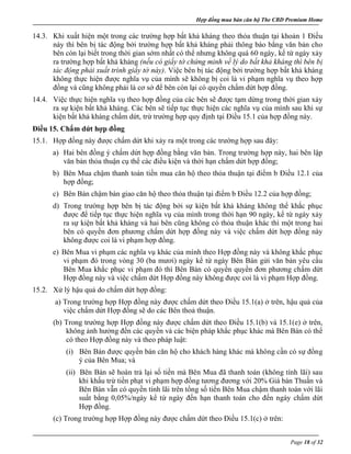 Hợp đồng mua bán căn hộ The CBD Premium Home
Page 18 of 32
14.3. Khi xuất hiện một trong các trường hợp bất khả kháng theo thỏa thuận tại khoản 1 Điều
này thì bên bị tác động bởi trường hợp bất khả kháng phải thông báo bằng văn bản cho
bên còn lại biết trong thời gian sớm nhất có thể nhưng không quá 60 ngày, kể từ ngày xảy
ra trường hợp bất khả kháng (nếu có giấy tờ chứng minh về lý do bất khả kháng thì bên bị
tác động phải xuất trình giấy tờ này). Việc bên bị tác động bởi trường hợp bất khả kháng
không thực hiện được nghĩa vụ của mình sẽ không bị coi là vi phạm nghĩa vụ theo hợp
đồng và cũng không phải là cơ sở để bên còn lại có quyền chấm dứt hợp đồng.
14.4. Việc thực hiện nghĩa vụ theo hợp đồng của các bên sẽ được tạm dừng trong thời gian xảy
ra sự kiện bất khả kháng. Các bên sẽ tiếp tục thực hiện các nghĩa vụ của mình sau khi sự
kiện bất khả kháng chấm dứt, trừ trường hợp quy định tại Điều 15.1 của hợp đồng này.
Điều 15. Chấm dứt hợp đồng
15.1. Hợp đồng này được chấm dứt khi xảy ra một trong các trường hợp sau đây:
a) Hai bên đồng ý chấm dứt hợp đồng bằng văn bản. Trong trường hợp này, hai bên lập
văn bản thỏa thuận cụ thể các điều kiện và thời hạn chấm dứt hợp đồng;
b) Bên Mua chậm thanh toán tiền mua căn hộ theo thỏa thuận tại điểm b Điều 12.1 của
hợp đồng;
c) Bên Bán chậm bàn giao căn hộ theo thỏa thuận tại điểm b Điều 12.2 của hợp đồng;
d) Trong trường hợp bên bị tác động bởi sự kiện bất khả kháng không thể khắc phục
được để tiếp tục thực hiện nghĩa vụ của mình trong thời hạn 90 ngày, kể từ ngày xảy
ra sự kiện bất khả kháng và hai bên cũng không có thỏa thuận khác thì một trong hai
bên có quyền đơn phương chấm dứt hợp đồng này và việc chấm dứt hợp đồng này
không được coi là vi phạm hợp đồng.
e) Bên Mua vi phạm các nghĩa vụ khác của mình theo Hợp đồng này và không khắc phục
vi phạm đó trong vòng 30 (ba mươi) ngày kể từ ngày Bên Bán gửi văn bản yêu cầu
Bên Mua khắc phục vi phạm đó thì Bên Bán có quyền quyền đơn phương chấm dứt
Hợp đồng này và việc chấm dứt Hợp đồng này không được coi là vi phạm Hợp đồng.
15.2. Xử lý hậu quả do chấm dứt hợp đồng:
a) Trong trường hợp Hợp đồng này được chấm dứt theo Điều 15.1(a) ở trên, hậu quả của
việc chấm dứt Hợp đồng sẽ do các Bên thoả thuận.
(b) Trong trường hợp Hợp đồng này được chấm dứt theo Điều 15.1(b) và 15.1(e) ở trên,
không ảnh hưởng đến các quyền và các biện pháp khắc phục khác mà Bên Bán có thể
có theo Hợp đồng này và theo pháp luật:
(i) Bên Bán được quyền bán căn hộ cho khách hàng khác mà không cần có sự đồng
ý của Bên Mua; và
(ii) Bên Bán sẽ hoàn trả lại số tiền mà Bên Mua đã thanh toán (không tính lãi) sau
khi khấu trừ tiền phạt vi phạm hợp đồng tương đương với 20% Giá bán Thuần và
Bên Bán vẫn có quyền tính lãi trên tổng số tiền Bên Mua chậm thanh toán với lãi
suất bằng 0,05%/ngày kể từ ngày đến hạn thanh toán cho đến ngày chấm dứt
Hợp đồng.
(c) Trong trường hợp Hợp đồng này được chấm dứt theo Điều 15.1(c) ở trên:
 