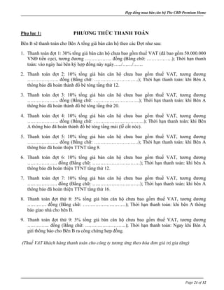 Hợp đồng mua bán căn hộ The CBD Premium Home
Page 21 of 32
Phụ lục 1: PHƯƠNG THỨC THANH TOÁN
Bên B sẽ thanh toán cho Bên A tổng giá bán căn hộ theo các Đợt như sau:
1. Thanh toán đợt 1: 30% tổng giá bán căn hộ chưa bao gồm thuế VAT (đã bao gồm 50.000.000
VNĐ tiền cọc), tương đương …………….. đồng (Bằng chữ: …………….); Thời hạn thanh
toán: vào ngày hai bên ký hợp đồng này ngày…../……/……
2. Thanh toán đợt 2: 10% tổng giá bán căn hộ chưa bao gồm thuế VAT, tương đương
……………….. đồng (Bằng chữ: ……………………….); Thời hạn thanh toán: khi Bên A
thông báo đã hoàn thành đổ bê tông tầng thứ 12.
3. Thanh toán đợt 3: 10% tổng giá bán căn hộ chưa bao gồm thuế VAT, tương đương
……………….. đồng (Bằng chữ: ………………………..); Thời hạn thanh toán: khi Bên A
thông báo đã hoàn thành đổ bê tông tầng thứ 20.
4. Thanh toán đợt 4: 10% tổng giá bán căn hộ chưa bao gồm thuế VAT, tương đương
……………….. đồng (Bằng chữ: …………………………..); Thời hạn thanh toán: khi Bên
A thông báo đã hoàn thành đổ bê tông tầng mái (lễ cắt nóc).
5. Thanh toán đợt 5: 10% tổng giá bán căn hộ chưa bao gồm thuế VAT, tương đương
……………….. đồng (Bằng chữ: ……………………….); Thời hạn thanh toán: khi Bên A
thông báo đã hoàn thiện TTNT tầng 8.
6. Thanh toán đợt 6: 10% tổng giá bán căn hộ chưa bao gồm thuế VAT, tương đương
………………. đồng (Bằng chữ: …………………………); Thời hạn thanh toán: khi bên A
thông báo đã hoàn thiện TTNT tầng thứ 12.
7. Thanh toán đợt 7: 10% tổng giá bán căn hộ chưa bao gồm thuế VAT, tương đương
………………. đồng (Bằng chữ: …………………………); Thời hạn thanh toán: khi bên A
thông báo đã hoàn thiện TTNT tầng thứ 16.
8. Thanh toán đợt thứ 8: 5% tổng giá bán căn hộ chưa bao gồm thuế VAT, tương đương
………… đồng (Bằng chữ: ………………………); Thời hạn thanh toán: khi bên A thông
báo giao nhà cho bên B.
9. Thanh toán đợt thứ 9: 5% tổng giá bán căn hộ chưa bao gồm thuế VAT, tương đương
………….. đồng (Bằng chữ: ……………………..); Thời hạn thanh toán: Ngay khi Bên A
gửi thông báo cho Bên B ra công chứng hợp đồng.
(Thuế VAT khách hàng thanh toán cho công ty tương ứng theo hóa đơn giá trị gia tăng)
 