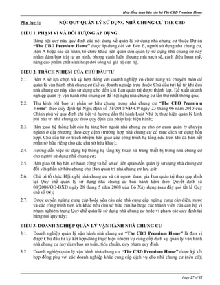 Hợp đồng mua bán căn hộ The CBD Premium Home
Page 27 of 32
Phụ lục 4: NỘI QUY QUẢN LÝ SỬ DỤNG NHÀ CHUNG CƯ THE CBD
ĐIỀU 1. PHẠM VI VÀ ĐỐI TƯỢNG ÁP DỤNG
Bảng nội quy này quy định các nội dung về quản lý sử dụng nhà chung cư thuộc Dự án
“The CBD Premium Home” được áp dụng đối với Bên B, người sử dụng nhà chung cư,
Bên A hoặc các cá nhân, tổ chức khác liên quan đến quản lý sử dụng nhà chung cư này
nhằm đảm bảo trật tự an ninh, phong cảnh luôn thoáng mát sạch sẽ, cách điệu hoàn mỹ,
nâng cao phẩm chất sinh hoạt đời sống và giá trị căn hộ.
ĐIỀU 2. TRÁCH NHIỆM CỦA CHỦ ĐẦU TƯ
2.1. Bên A sẽ lựa chọn và ký hợp đồng với doanh nghiệp có chức năng và chuyên môn để
quản lý vận hành nhà chung cư (kể cả doanh nghiệp trực thuộc Chủ đầu tư) kể từ khi đưa
nhà chung cư này vào sử dụng cho đến khi Ban quản trị được thành lập. Đề xuất doanh
nghiệp quản lý vận hành nhà chung cư để Hội nghị nhà chung cư lần thứ nhất thông qua;
2.2. Thu kinh phí bảo trì phần sở hữu chung trong nhà chung cư “The CBD Premium
Home” theo quy định tại Nghị định số 71/2010/NĐ-CP ngày 23 tháng 06 năm 2010 của
Chính phủ về quy định chi tiết và hướng dẫn thi hành Luật Nhà ở; thực hiện quản lý kinh
phí bảo trì nhà chung cư theo quy định của pháp luật hiện hành;
2.3. Bàn giao hệ thống kết cấu hạ tầng bên ngoài nhà chung cư cho cơ quan quản lý chuyên
ngành ở địa phương theo quy định (trường hợp nhà chung cư có mục đích sử dụng hỗn
hợp, Chủ đầu tư có trách nhiệm bàn giao các công trình hạ tầng nêu trên khi đã bán hết
phần sở hữu riêng cho các chủ sở hữu khác);
2.4. Hướng dẫn việc sử dụng hệ thống hạ tầng kỹ thuật và trang thiết bị trong nhà chung cư
cho người sử dụng nhà chung cư;
2.5. Bàn giao 01 bộ bản vẽ hoàn công và hồ sơ có liên quan đến quản lý sử dụng nhà chung cư
đối với phần sở hữu chung cho Ban quản trị nhà chung cư lưu giữ;
2.6. Chủ trì tổ chức Hội nghị nhà chung cư và cử người tham gia Ban quản trị theo quy định
tại Quy chế quản lý sử dụng nhà chung cư ban hành kèm theo Quyết định số
08/2008/QĐ-BXD ngày 28 tháng 5 năm 2008 của Bộ Xây dựng (sau đây gọi tắt là Quy
chế số 08);
2.7. Được quyền ngừng cung cấp hoặc yêu cầu các nhà cung cấp ngừng cung cấp điện, nước
và các công trình tiện ích khác nếu chủ sở hữu căn hộ hoặc các thành viên của căn hộ vi
phạm nghiêm trọng Quy chế quản lý sử dụng nhà chung cư hoặc vi phạm các quy định tại
bảng nội quy này;
ĐIỀU 3. DOANH NGHIỆP QUẢN LÝ VẬN HÀNH NHÀ CHUNG CƯ
3.1. Doanh nghiệp quản lý vận hành nhà chung cư “The CBD Premium Home” là đơn vị
được Chủ đầu tư ký kết hợp đồng thực hiện nhiệm vụ cung cấp dịch vụ quản lý vận hành
nhà chung cư này đảm bảo an toàn, tiêu chuẩn, quy phạm quy định;
3.2. Doanh nghiệp quản lý vận hành nhà chung cư “The CBD Premium Home” được ký kết
hợp đồng phụ với các doanh nghiệp khác cung cấp dịch vụ cho nhà chung cư (nếu có);
 