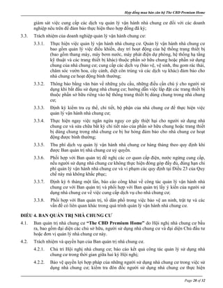 Hợp đồng mua bán căn hộ The CBD Premium Home
Page 28 of 32
giám sát việc cung cấp các dịch vụ quản lý vận hành nhà chung cư đối với các doanh
nghiệp nêu trên để đảm bảo thực hiện theo hợp đồng đã ký;
3.3. Trách nhiệm của doanh nghiệp quản lý vận hành chung cư:
3.3.1. Thực hiện việc quản lý vận hành nhà chung cư. Quản lý vận hành nhà chung cư
bao gồm quản lý việc điều khiển, duy trì hoạt động của hệ thống trang thiết bị
(bao gồm thang máy, máy bơm nước, máy phát điện dự phòng, hệ thống hạ tầng
kỹ thuật và các trang thiết bị khác) thuộc phần sở hữu chung hoặc phần sử dụng
chung của nhà chung cư; cung cấp các dịch vụ (bảo vệ, vệ sinh, thu gom rác thải,
chăm sóc vườn hoa, cây cảnh, diệt côn trùng và các dịch vụ khác) đảm bảo cho
nhà chung cư hoạt động bình thường;
3.3.2. Thông báo bằng văn bản về những yêu cầu, những điều cần chú ý cho người sử
dụng khi bắt đầu sử dụng nhà chung cư; hướng dẫn việc lắp đặt các trang thiết bị
thuộc phần sở hữu riêng vào hệ thống trang thiết bị dùng chung trong nhà chung
cư;
3.3.3. Định kỳ kiểm tra cụ thể, chi tiết, bộ phận của nhà chung cư để thực hiện việc
quản lý vận hành nhà chung cư;
3.3.4. Thực hiện ngay việc ngăn ngừa nguy cơ gây thiệt hại cho người sử dụng nhà
chung cư và sửa chữa bất kỳ chi tiết nào của phần sở hữu chung hoặc trang thiết
bị dùng chung trong nhà chung cư bị hư hỏng đảm bảo cho nhà chung cư hoạt
động được bình thường;
3.3.5. Thu phí dịch vụ quản lý vận hành nhà chung cư hàng tháng theo quy định khi
được Ban quản trị nhà chung cư uỷ quyền.
3.3.6. Phối hợp với Ban quản trị đề nghị các cơ quan cấp điện, nước ngừng cung cấp,
nếu người sử dụng nhà chung cư không thực hiện đóng góp đầy đủ, đúng hạn chi
phí quản lý vận hành nhà chung cư và vi phạm các quy định tại Điều 23 của Quy
chế này mà không khắc phục;
3.3.7. Định kỳ 6 tháng một lần, báo cáo công khai về công tác quản lý vận hành nhà
chung cư với Ban quản trị và phối hợp với Ban quản trị lấy ý kiến của người sử
dụng nhà chung cư về việc cung cấp dịch vụ cho nhà chung cư;
3.3.8. Phối hợp với Ban quản trị, tổ dân phố trong việc bảo vệ an ninh, trật tự và các
vấn đề có liên quan khác trong quá trình quản lý vận hành nhà chung cư.
ĐIỀU 4. BAN QUẢN TRỊ NHÀ CHUNG CƯ
4.1. Ban quản trị nhà chung cư “The CBD Premium Home” do Hội nghị nhà chung cư bầu
ra, bao gồm đại diện các chủ sở hữu, người sử dụng nhà chung cư và đại diện Chủ đầu tư
hoặc đơn vị quản lý nhà chung cư này.
4.2. Trách nhiệm và quyền hạn của Ban quản trị nhà chung cư.
4.2.1. Chủ trì Hội nghị nhà chung cư; báo cáo kết quả công tác quản lý sử dụng nhà
chung cư trong thời gian giữa hai kỳ Hội nghị;
4.2.2. Bảo vệ quyền lợi hợp pháp của những người sử dụng nhà chung cư trong việc sử
dụng nhà chung cư; kiểm tra đôn đốc người sử dụng nhà chung cư thực hiện
 