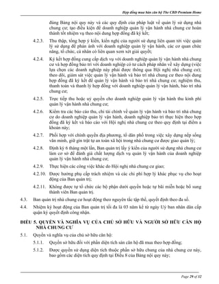 Hợp đồng mua bán căn hộ The CBD Premium Home
Page 29 of 32
đúng Bảng nội quy này và các quy định của pháp luật về quản lý sử dụng nhà
chung cư; tạo điều kiện để doanh nghiệp quản lý vận hành nhà chung cư hoàn
thành tốt nhiệm vụ theo nội dung hợp đồng đã ký kết;
4.2.3. Thu thập, tổng hợp ý kiến, kiến nghị của người sử dụng liên quan tới việc quản
lý sử dụng để phản ánh với doanh nghiệp quản lý vận hành, các cơ quan chức
năng, tổ chức, cá nhân có liên quan xem xét giải quyết;
4.2.4. Ký kết hợp đồng cung cấp dịch vụ với doanh nghiệp quản lý vận hành nhà chung
cư và hợp đồng bảo trì với doanh nghiệp có tư cách pháp nhân về xây dựng (việc
lựa chọn các doanh nghiệp này phải được thông qua Hội nghị nhà chung cư);
theo dõi, giám sát việc quản lý vận hành và bảo trì nhà chung cư theo nội dung
hợp đồng đã ký kết để quản lý vận hành và bảo trì nhà chung cư; nghiệm thu,
thanh toán và thanh lý hợp đồng với doanh nghiệp quản lý vận hành, bảo trì nhà
chung cư;
4.2.5. Trực tiếp thu hoặc uỷ quyền cho doanh nghiệp quản lý vận hành thu kinh phí
quản lý vận hành nhà chung cư;
4.2.6. Kiểm tra các báo cáo thu, chi tài chính về quản lý vận hành và bảo trì nhà chung
cư do doanh nghiệp quản lý vận hành, doanh nghiệp bảo trì thực hiện theo hợp
đồng đã ký kết và báo cáo với Hội nghị nhà chung cư theo quy định tại điểm a
khoản này;
4.2.7. Phối hợp với chính quyền địa phương, tổ dân phố trong việc xây dựng nếp sống
văn minh, giữ gìn trật tự an toàn xã hội trong nhà chung cư được giao quản lý;
4.2.8. Định kỳ 6 tháng một lần, Ban quản trị lấy ý kiến của người sử dụng nhà chung cư
làm cơ sở để đánh giá chất lượng dịch vụ quản lý vận hành của doanh nghiệp
quản lý vận hành nhà chung cư;
4.2.9. Thực hiện các công việc khác do Hội nghị nhà chung cư giao;
4.2.10. Được hưởng phụ cấp trách nhiệm và các chi phí hợp lý khác phục vụ cho hoạt
động của Ban quản trị;
4.2.11. Không được tự tổ chức các bộ phận dưới quyền hoặc tự bãi miễn hoặc bổ sung
thành viên Ban quản trị.
4.3. Ban quản trị nhà chung cư hoạt động theo nguyên tắc tập thể, quyết định theo đa số.
4.4. Nhiệm kỳ hoạt động của Ban quản trị tối đa là 03 năm kể từ ngày Uỷ ban nhân dân cấp
quận ký quyết định công nhận.
ĐIỀU 5. QUYỀN VÀ NGHĨA VỤ CỦA CHỦ SỞ HỮU VÀ NGƯỜI SỞ HỮU CĂN HỘ
NHÀ CHUNG CƯ
5.1. Quyền và nghĩa vụ của chủ sở hữu căn hộ:
5.1.1. Quyền sở hữu đối với phần diện tích sàn căn hộ đã mua theo hợp đồng;
5.1.2. Được quyền sử dụng diện tích thuộc phần sở hữu chung của nhà chung cư này,
bao gồm các diện tích quy định tại Điều 8 của Bảng nội quy này;
 
