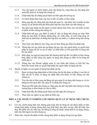 Hợp đồng mua bán căn hộ The CBD Premium Home
Page 30 of 32
5.1.3. Yêu cầu người có trách nhiệm cung cấp thông tin, công khai các nội dung liên
quan đến quản lý sử dụng nhà chung cư;
5.1.4. Chấp hành đầy đủ những quyết định của Hội nghị nhà chung cư;
5.1.5. Có trách nhiệm thực hiện việc bảo trì đối với phần sở hữu riêng;
5.1.6. Đóng góp đầy đủ, đúng thời hạn kinh phí quản lý, vận hành, bảo trì phần sở hữu
chung và các khoản kinh phí khác phải nộp theo quy định của nhà chung cư;
5.1.7. Tạo điều kiện thuận lợi để người có trách nhiệm thực hiện việc vận hành và bảo
trì phần sở hữu chung nhà chung cư;
5.1.8. Chấp hành nội quy, quy định về quản lý việc sử dụng nhà chung cư; thực hiện
đúng các quy định về phòng chống cháy, nổ, chữa cháy, vệ sinh công cộng, an
ninh trật tự; phát hiện và thông báo kịp thời các hành vi vi phạm trong nhà chung
cư;
5.1.9. Thực hiện việc đăng ký tạm vắng, tạm trú theo đúng quy định của pháp luật;
5.1.10. Thông báo các quy định nêu tại Bảng nội quy này cho người được uỷ quyền hợp
pháp sử dụng căn hộ và các tổ chức, cá nhân khác có liên quan đến sử dụng căn
hộ của mình;
5.1.11. Khôi phục lại nguyên trạng hoặc bồi thường thiệt hại đối với phần sở hữu chung
hoặc phần sở hữu riêng của người sử dụng nhà chung cư khác bị hư hỏng do
mình gây ra.
5.1.12. Thông báo cho Doanh nghiệp quản lý vận hành nhà chung cư biết khi cho
thuê/cho mượn hoặc uỷ quyền hợp pháp cho người khác sử dụng căn hộ;
5.2. Quyền và nghĩa vụ của người sử dụng hợp pháp căn hộ:
5.2.1. Được sử dụng hợp pháp phần sở hữu riêng căn hộ khi được sự đồng ý của chủ sở
hữu căn hộ và được sử dụng các phần diện tích thuộc sở hữu chung của nhà
chung cư;
5.2.2. Yêu cầu chủ sở hữu cung cấp Bảng nội quy quản lý sử dụng nhà chung cư và các
thông tin liên quan đến việc quản lý sử dụng nhà chung cư;
5.2.3. Tham gia Hội nghị nhà chung cư, đóng góp chi phí vận hành nhà chung cư trong
trường hợp có thoả thuận với chủ sở hữu;
5.2.4. Chấp hành đầy đủ những quyết định của Hội nghị nhà chung cư;
5.2.5 Thực hiện các nghĩa vụ quy định tại Điều này.
ĐIỀU 6. CÁC HÀNH VI NGHIÊM CẤM TRONG QUẢN LÝ SỬ DỤNG NHÀ CHUNG
CƯ
6.1. Cơi nới, chiếm dụng diện tích, không gian hoặc làm hư hỏng tài sản thuộc phần sở hữu
chung hoặc phần sử dụng chung dưới mọi hình thức; đục phá, cải tạo, tháo dỡ hoặc làm
thay đổi phần kết cấu chịu lực, hệ thống hạ tầng kỹ thuật, trang thiết bị sử dụng chung,
kiến trúc bên ngoài của nhà chung cư;
6.2. Phân chia, chuyển đổi phần sở hữu chung hoặc phần sử dụng chung trái quy định;
 