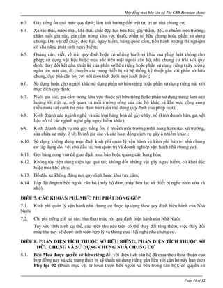 Hợp đồng mua bán căn hộ The CBD Premium Home
Page 31 of 32
6.3. Gây tiếng ồn quá mức quy định; làm ảnh hưởng đến trật tự, trị an nhà chung cư;
6.4. Xả rác thải, nước thải, khí thải, chất độc hại bừa bãi; gây thấm, dột, ô nhiễm môi trường;
chăn nuôi gia súc, gia cầm trong khu vực thuộc phần sở hữu chung hoặc phần sử dụng
chung; Đặt vật dễ cháy, độc hại, nguy hiểm, hàng quốc cấm, tiến hành những thí nghiệm
có khả năng phát sinh nguy hiểm;
6.5. Quảng cáo, viết, vẽ trái quy định hoặc có những hành vi khác mà pháp luật không cho
phép; sử dụng vật liệu hoặc màu sắc trên mặt ngoài căn hộ, nhà chung cư trái với quy
định; thay đổi kết cấu, thiết kế của phần sở hữu riêng hoặc phần sử dụng riêng (xây tường
ngăn lên mặt sàn, di chuyển các trang thiết bị và hệ thống kỹ thuật gắn với phần sở hữu
chung, đục phá căn hộ, cơi nới diện tích dưới mọi hình thức);
6.6. Sử dụng hoặc cho người khác sử dụng phần sở hữu riêng hoặc phần sử dụng riêng trái với
mục đích quy định;
6.7. Nuôi gia súc, gia cầm trong khu vực thuộc sở hữu riêng hoặc phần sử dụng riêng làm ảnh
hưởng tới trật tự, mỹ quan và môi trường sống của các hộ khác và khu vực công cộng
(nếu nuôi vật cảnh thì phải đảm bảo tuân thủ đúng quy định của pháp luật);
6.8. Kinh doanh các ngành nghề và các loại hàng hoá dễ gây cháy, nổ (kinh doanh hàn, ga, vật
liệu nổ và các ngành nghề gây nguy hiểm khác);
6.9. Kinh doanh dịch vụ mà gây tiếng ồn, ô nhiễm môi trường (nhà hàng karaoke, vũ trường,
sửa chữa xe máy, ô tô; lò mổ gia súc và các hoạt động dịch vụ gây ô nhiễm khác);
6.10. Sử dụng không đúng mục đích kinh phí quản lý vận hành và kinh phí bảo trì nhà chung
cư (áp dụng đối với chủ đầu tư, ban quản trị và doanh nghiệp vận hành nhà chung cư).
6.11. Gọi hàng rong vào để giao dịch mua bán hoặc quảng cáo hàng hóa;
6.12. Không tùy tiện dùng điện lực quá tải; không đốt những vật gây nguy hiểm, có khói đặc
hoặc mùi khó chịu;
6.13. Đổ đậu xe không đúng nơi quy định hoặc khu vực cấm;
6.14. Lắp đặt ăngten bên ngoài căn hộ (máy bộ đàm, máy liên lạc và thiết bị nghe nhìn vừa và
nhỏ).
ĐIỀU 7. CÁC KHOẢN PHÍ, MỨC PHÍ PHẢI ĐÓNG GÓP
7.1. Kinh phí quản lý vận hành nhà chung cư được áp dụng theo quy định hiện hành của Nhà
Nước
7.2. Chi phí trông giữ tài sản: thu theo mức phí quy định hiện hành của Nhà Nước
Tuỳ vào tình hình cụ thể, các mức thu nêu trên có thể thay đổi tăng thêm, việc thay đổi
mức thu này sẽ được tính toán hợp lý và thông qua Hội nghị nhà chung cư.
ĐIỀU 8. PHẦN DIỆN TÍCH THUỘC SỞ HỮU RIÊNG, PHẦN DIỆN TÍCH THUỘC SỞ
HỮU CHUNG VÀ SỬ DỤNG CHUNG NHÀ CHUNG CƯ
8.1. Bên Mua được quyền sở hữu riêng đối với diện tích căn hộ đã mua theo thỏa thuận của
hợp đồng này và các trang thiết bị kỹ thuật sử dụng riêng gắn liền với căn hộ này bao theo
Phụ lục 02 (Danh mục vật tư hoàn thiện bên ngoài và bên trong căn hộ); có quyền sử
 