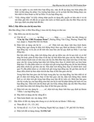Hợp đồng mua bán căn hộ The CBD Premium Home
Page 4 of 32
hiện các nghĩa vụ của mình theo hợp đồng này, mặc dù đã áp dụng mọi biện pháp cần
thiết và khả năng cho phép. Các trường hợp được coi là sự kiện bất khả kháng được các
bên nhất trí thỏa thuận cụ thể tại Điều 14 của hợp đồng này;
1.17. “Giấy chứng nhận” là Giấy chứng nhận quyền sử dụng đất, quyền sở hữu nhà ở và tài
sản khác gắn liền với đất do cơ quan nhà nước có thẩm quyền cấp cho Bên Mua căn hộ
theo quy định của pháp luật đất đai;
Điều 2. Đặc điểm của căn hộ mua bán
Bên Bán đồng ý bán và Bên Mua đồng ý mua căn hộ chung cư như sau:
2.1. Đặc điểm của căn hộ mua bán:
a) Căn hộ số: ………….... tại tầng: …………., tháp:.............., thuộc tòa nhà chung cư
“Căn hộ The CBD Premium Home”, Đường Đồng Văn Cống, Phường Thạnh Mỹ
Lợi, Quận 2, Thành Phố Hồ Chí Minh.
b) Diện tích sử dụng căn hộ là: ………..m². Diện tích này được tính theo kích thước
thông thủy (gọi chung là diện tích thông thủy) theo quy định tại khoản 6 Điều 1 của
hợp đồng này và là căn cứ để tính tiền mua bán căn hộ quy định tại Điều 3 của hợp
đồng này;
Hai bên nhất trí rằng, diện tích thông thủy ghi tại điểm này chỉ là tạm tính và có thể
tăng lên hoặc giảm đi theo thực tế đo đạc tại thời điểm bàn giao căn hộ. Bên Mua có
trách nhiệm thanh toán số tiền mua căn hộ cho Bên Bán theo diện tích thực tế khi bàn
giao căn hộ; trong trường hợp diện tích thông thủy thực tế chênh lệch cao hơn hoặc
thấp hơn 3% (Ba phần trăm) so với diện tích ghi trong hợp đồng này thì hai bên không
phải điều chỉnh lại giá bán căn hộ. Nếu diện tích thông thủy thực tế chênh lệch vượt
quá 3% (Ba phần trăm) so với diện tích ghi trong hợp đồng này thì giá bán căn hộ sẽ
được điều chỉnh lại theo diện tích đo đạc thực tế khi bàn giao căn hộ.
Trong biên bản bàn giao căn hộ hoặc trong phụ lục của hợp đồng, hai bên nhất trí sẽ
ghi rõ diện tích thông thủy thực tế khi bàn giao căn hộ, diện tích thông thủy chênh
lệch so với diện tích ghi trong hợp đồng mua bán đã ký (nếu có). Biên bản bàn giao
căn hộ và phụ lục của hợp đồng mua bán căn hộ là một bộ phận không thể tách rời của
hợp đồng này. Diện tích căn hộ được ghi vào Giấy chứng nhận cấp cho Bên Mua được
xác định theo diện tích thông thủy thực tế khi bàn giao căn hộ;
c) Diện tích sàn xây dựng là: ……...m², diện tích này được tính theo quy định tại khoản
7 Điều 1 của hợp đồng này;
d) Mục đích sử dụng căn hộ: dùng để ở.
e) Năm hoàn thành việc xây dựng: 2016
2.2. Đặc điểm về đất xây dựng nhà chung cư có căn hộ nêu tại khoản 1 Điều này:
a) Thửa đất số: 131, 123, 262;
b) Tờ bản đồ số : 11,17,18 Tại Phường Thạnh Mỹ Lợi, Quận 2, TP. phố Hồ Chí Minh;
c) Diện tích đất sử dụng chung: 12.118,3 m2
 