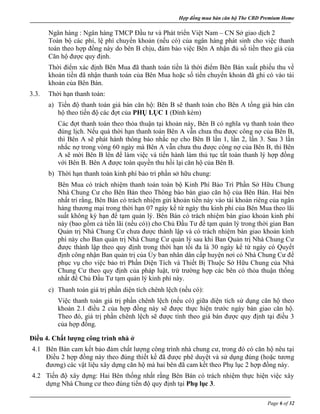 Hợp đồng mua bán căn hộ The CBD Premium Home
Page 6 of 32
Ngân hàng : Ngân hàng TMCP Đầu tư và Phát triển Việt Nam – CN Sở giao dịch 2
Toàn bộ các phí, lệ phí chuyển khoản (nếu có) của ngân hàng phát sinh cho việc thanh
toán theo hợp đồng này do bên B chịu, đảm bảo việc Bên A nhận đủ số tiền theo giá của
Căn hộ được quy định.
Thời điểm xác định Bên Mua đã thanh toán tiền là thời điểm Bên Bán xuất phiếu thu về
khoản tiền đã nhận thanh toán của Bên Mua hoặc số tiền chuyển khoản đã ghi có vào tài
khoản của Bên Bán.
3.3. Thời hạn thanh toán:
a) Tiến độ thanh toán giá bán căn hộ: Bên B sẽ thanh toán cho Bên A tổng giá bán căn
hộ theo tiến độ các đợt của PHỤ LỤC 1 (Đính kèm)
Các đợt thanh toán theo thỏa thuận tại khoản này, Bên B có nghĩa vụ thanh toán theo
đúng lịch. Nếu quá thời hạn thanh toán Bên A vẫn chưa thu được công nợ của Bên B,
thì Bên A sẽ phát hành thông báo nhắc nợ cho Bên B lần 1, lần 2, lần 3. Sau 3 lần
nhắc nợ trong vòng 60 ngày mà Bên A vẫn chưa thu được công nợ của Bên B, thì Bên
A sẽ mời Bên B lên để làm việc và tiến hành làm thủ tục tất toán thanh lý hợp đồng
với Bên B. Bên A được toàn quyền thu hồi lại căn hộ của Bên B.
b) Thời hạn thanh toán kinh phí bảo trì phần sở hữu chung:
Bên Mua có trách nhiệm thanh toán toàn bộ Kinh Phí Bảo Trì Phần Sở Hữu Chung
Nhà Chung Cư cho Bên Bán theo Thông báo bàn giao căn hộ của Bên Bán. Hai bên
nhất trí rằng, Bên Bán có trách nhiệm gửi khoản tiền này vào tài khoản riêng của ngân
hàng thương mại trong thời hạn 07 ngày kể từ ngày thu kinh phí của Bên Mua theo lãi
suất không kỳ hạn để tạm quản lý. Bên Bán có trách nhiệm bàn giao khoản kinh phí
này (bao gồm cả tiền lãi (nếu có)) cho Chủ Đầu Tư để tạm quản lý trong thời gian Ban
Quản trị Nhà Chung Cư chưa được thành lập và có trách nhiệm bàn giao khoản kinh
phí này cho Ban quản trị Nhà Chung Cư quản lý sau khi Ban Quản trị Nhà Chung Cư
được thành lập theo quy định trong thời hạn tối đa là 30 ngày kể từ ngày có Quyết
định công nhận Ban quản trị của Ủy ban nhân dân cấp huyện nơi có Nhà Chung Cư để
phục vụ cho việc bảo trì Phần Diện Tích và Thiết Bị Thuộc Sở Hữu Chung của Nhà
Chung Cư theo quy định của pháp luật, trừ trường hợp các bên có thỏa thuận thống
nhất để Chủ Đầu Tư tạm quản lý kinh phí này.
c) Thanh toán giá trị phần diện tích chênh lệch (nếu có):
Việc thanh toán giá trị phần chênh lệch (nếu có) giữa diện tích sử dụng căn hộ theo
khoản 2.1 điều 2 của hợp đồng này sẽ được thực hiện trước ngày bàn giao căn hộ.
Theo đó, giá trị phần chênh lệch sẽ được tính theo giá bán được quy định tại điều 3
của hợp đồng.
Điều 4. Chất lượng công trình nhà ở
4.1 Bên Bán cam kết bảo đảm chất lượng công trình nhà chung cư, trong đó có căn hộ nêu tại
Điều 2 hợp đồng này theo đúng thiết kế đã được phê duyệt và sử dụng đúng (hoặc tương
đương) các vật liệu xây dựng căn hộ mà hai bên đã cam kết theo Phụ lục 2 hợp đồng này.
4.2 Tiến độ xây dựng: Hai Bên thống nhất rằng Bên Bán có trách nhiệm thực hiện việc xây
dựng Nhà Chung cư theo đúng tiến độ quy định tại Phụ lục 3.
 